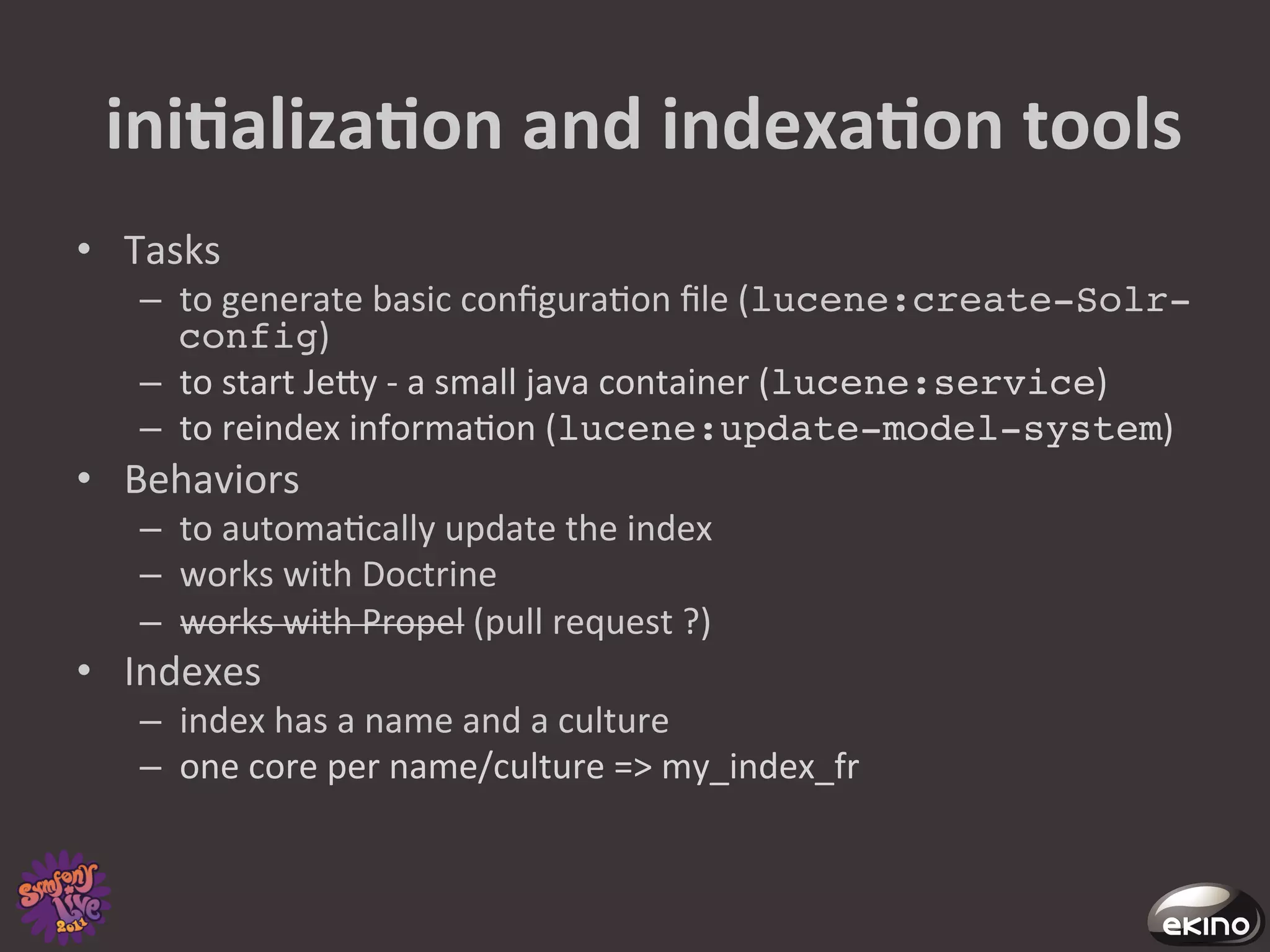  iniNalizaNon	
  and	
  indexaNon	
  tools	
  
•  Tasks	
  
    –  to	
  generate	
  basic	
  conﬁgura8on	
  ﬁle	
  (lucene:create-Solr-
       config)	
  
    –  to	
  start	
  Jegy	
  -­‐	
  a	
  small	
  java	
  container	
  (lucene:service)	
  
    –  to	
  reindex	
  informa8on	
  (lucene:update-model-system)	
  
•  Behaviors	
  
    –  to	
  automa8cally	
  update	
  the	
  index	
  
    –  works	
  with	
  Doctrine	
  	
  
    –  works	
  with	
  Propel	
  (pull	
  request	
  ?)	
  
•  Indexes	
  
    –  index	
  has	
  a	
  name	
  and	
  a	
  culture	
  
    –  one	
  core	
  per	
  name/culture	
  =>	
  my_index_fr	
  
 