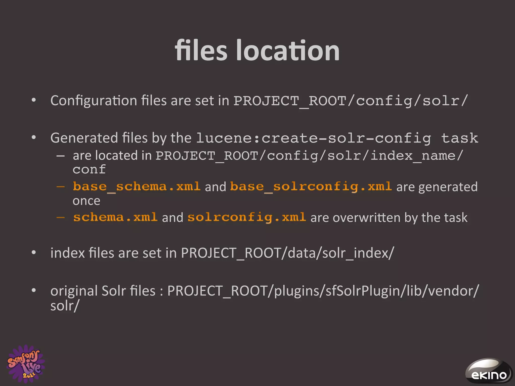 ﬁles	
  locaNon	
  
•  Conﬁgura8on	
  ﬁles	
  are	
  set	
  in	
  PROJECT_ROOT/config/solr/!

•  Generated	
  ﬁles	
  by	
  the	
  lucene:create-solr-config task !
     –  are	
  located	
  in	
  PROJECT_ROOT/config/solr/index_name/
        conf!
                                            and	
                       	
  are	
  generated	
  
        once	
  
                                	
  and	
           	
  are	
  overwrigen	
  by	
  the	
  task	
  

•  index	
  ﬁles	
  are	
  set	
  in	
  PROJECT_ROOT/data/solr_index/	
  

•  original	
  Solr	
  ﬁles	
  :	
  PROJECT_ROOT/plugins/sfSolrPlugin/lib/vendor/
   solr/	
  
 