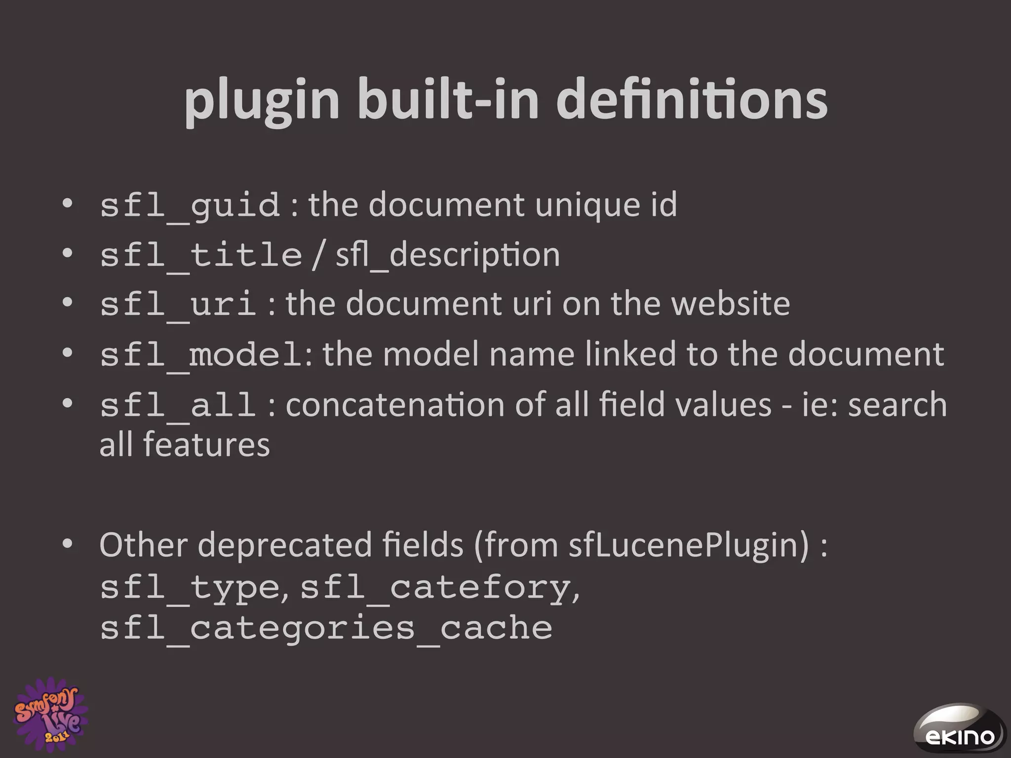 plugin	
  built-­‐in	
  deﬁniNons	
  
•    sfl_guid	
  :	
  the	
  document	
  unique	
  id	
  
•    sfl_title	
  /	
  sﬂ_descrip8on	
  
•    sfl_uri	
  :	
  the	
  document	
  uri	
  on	
  the	
  website	
  
•    sfl_model:	
  the	
  model	
  name	
  linked	
  to	
  the	
  document	
  
•    sfl_all	
  :	
  concatena8on	
  of	
  all	
  ﬁeld	
  values	
  -­‐	
  ie:	
  search	
  
     all	
  features	
  

•  Other	
  deprecated	
  ﬁelds	
  (from	
  sfLucenePlugin)	
  :	
  
   sfl_type,	
  sfl_catefory,	
  
   sfl_categories_cache!
 
