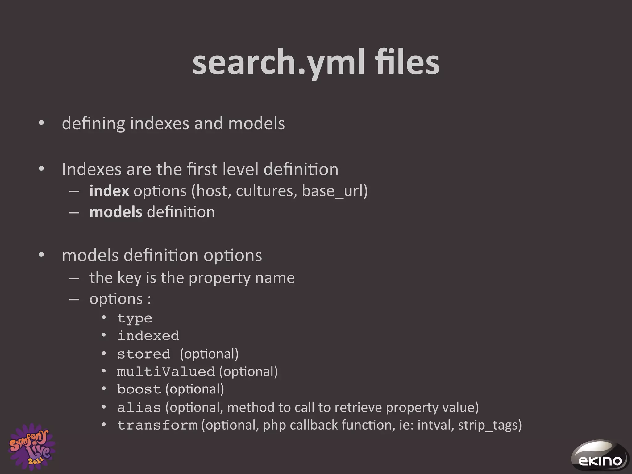 search.yml	
  ﬁles	
  
•  deﬁning	
  indexes	
  and	
  models	
  

•  Indexes	
  are	
  the	
  ﬁrst	
  level	
  deﬁni8on	
  
     –  index	
  op8ons	
  (host,	
  cultures,	
  base_url)	
  
     –  models	
  deﬁni8on	
  	
  

•  models	
  deﬁni8on	
  op8ons	
  	
  
     –  the	
  key	
  is	
  the	
  property	
  name	
  
     –  op8ons	
  :	
  
           •    type!
           •    indexed	
  
           •    stored (op8onal)	
  
           •    multiValued	
  (op8onal)	
  
           •    boost	
  (op8onal)	
  
           •    alias	
  (op8onal,	
  method	
  to	
  call	
  to	
  retrieve	
  property	
  value)	
  
           •    transform	
  (op8onal,	
  php	
  callback	
  func8on,	
  ie:	
  intval,	
  strip_tags)	
  
 