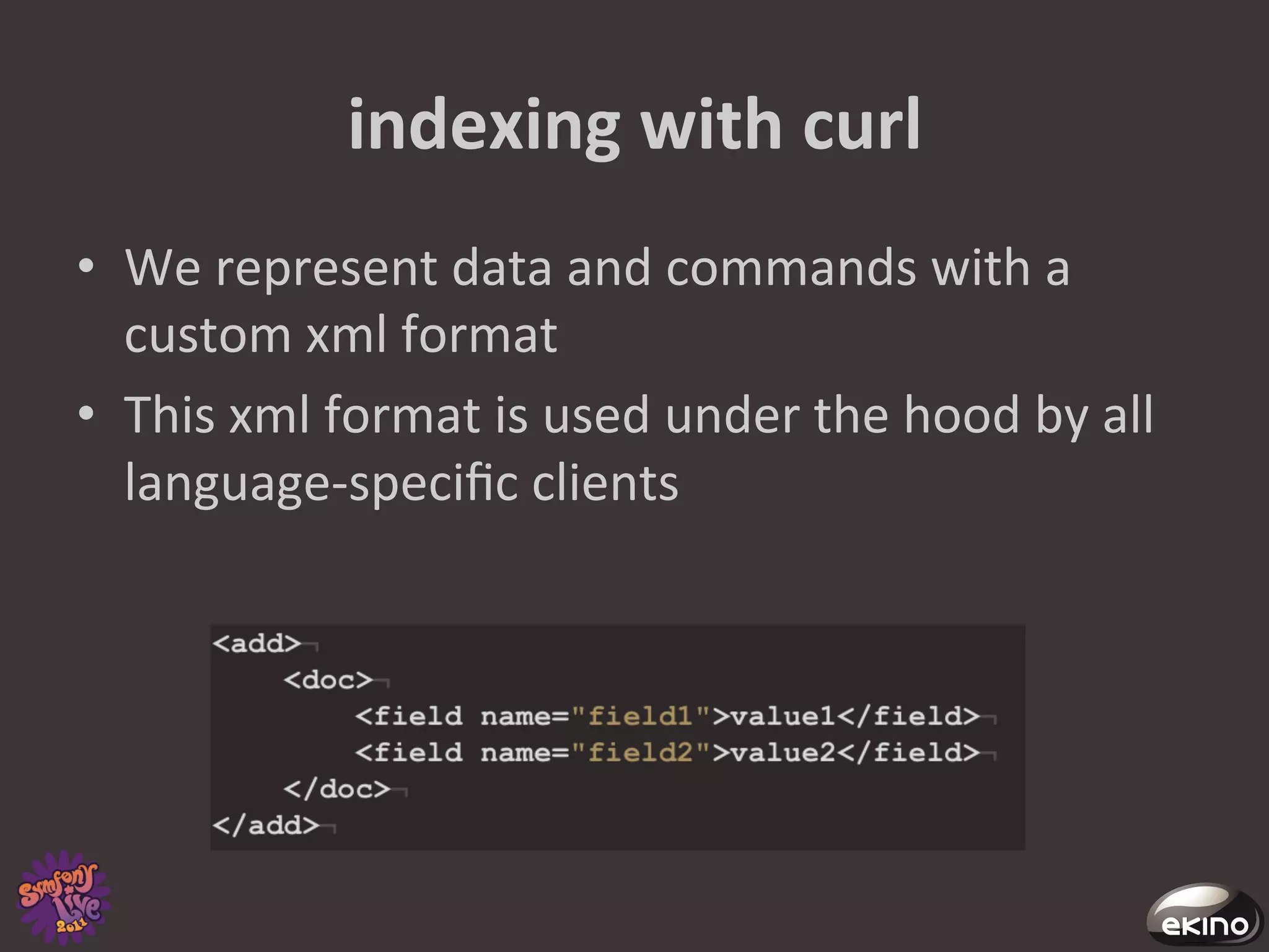 indexing	
  with	
  curl	
  
•  We	
  represent	
  data	
  and	
  commands	
  with	
  a	
  
   custom	
  xml	
  format	
  
•  This	
  xml	
  format	
  is	
  used	
  under	
  the	
  hood	
  by	
  all	
  
   language-­‐speciﬁc	
  clients	
  
 