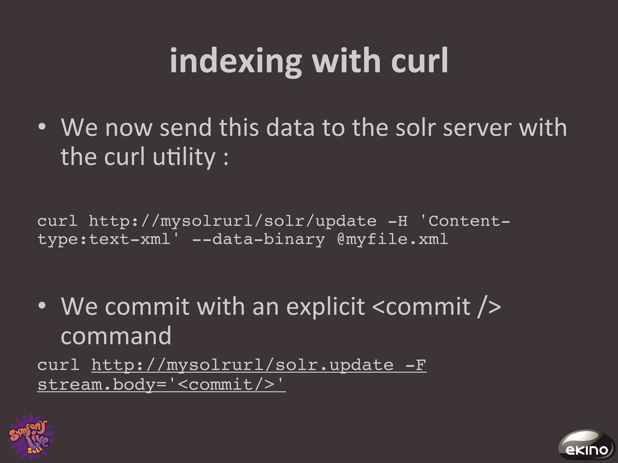 indexing	
  with	
  curl	
  
•  We	
  now	
  send	
  this	
  data	
  to	
  the	
  solr	
  server	
  with	
  
   the	
  curl	
  u8lity	
  :	
  

curl http://mysolrurl/solr/update -H 'Content-
type:text-xml' --data-binary @myfile.xml!



•  We	
  commit	
  with	
  an	
  explicit	
  <commit	
  />	
  
   command	
  
curl http://mysolrurl/solr.update -F
stream.body='<commit/>'!
 
