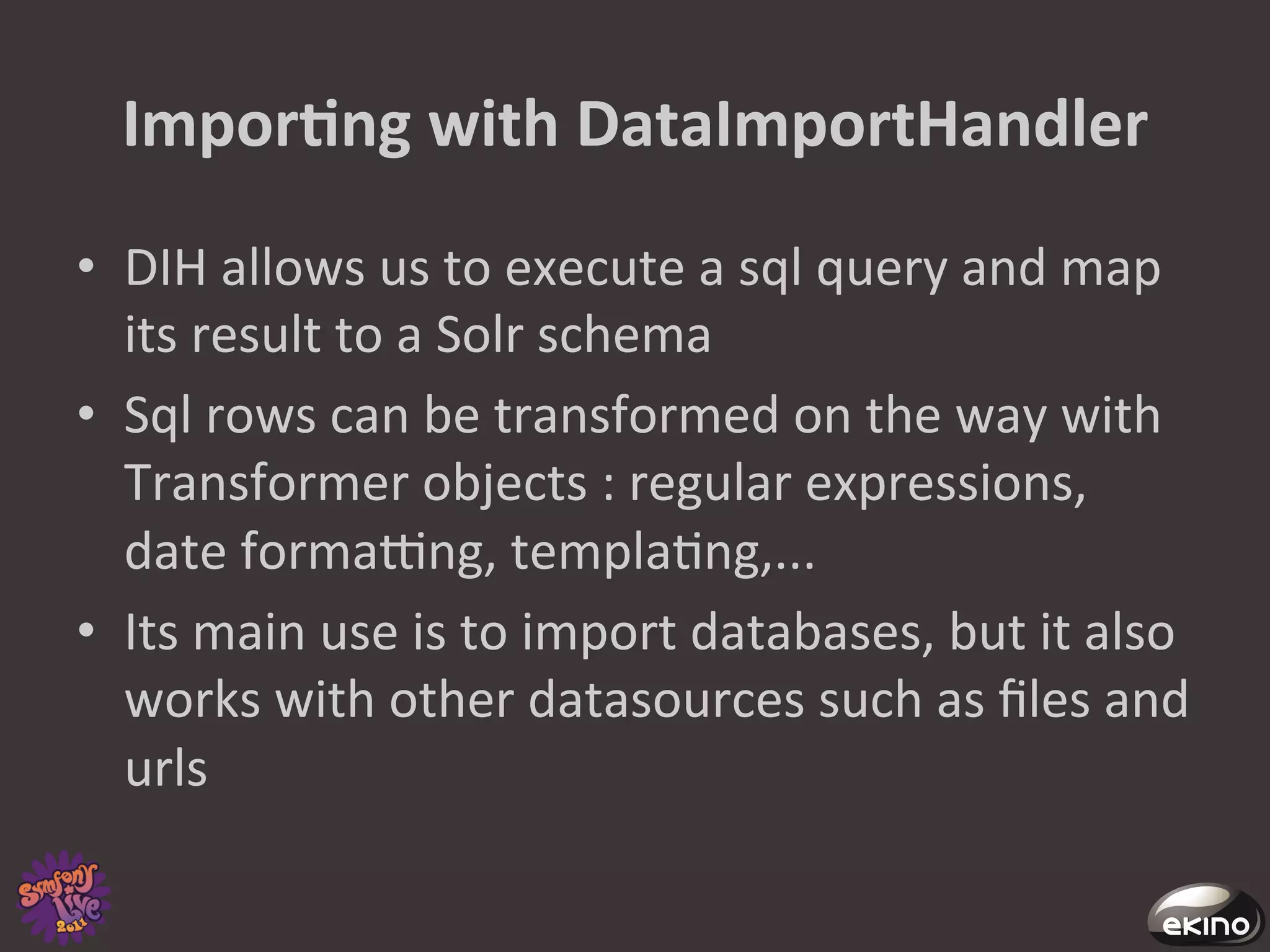 ImporNng	
  with	
  DataImportHandler	
  
•  DIH	
  allows	
  us	
  to	
  execute	
  a	
  sql	
  query	
  and	
  map	
  
   its	
  result	
  to	
  a	
  Solr	
  schema	
  
•  Sql	
  rows	
  can	
  be	
  transformed	
  on	
  the	
  way	
  with	
  
   Transformer	
  objects	
  :	
  regular	
  expressions,	
  
   date	
  formacng,	
  templa8ng,...	
  
•  Its	
  main	
  use	
  is	
  to	
  import	
  databases,	
  but	
  it	
  also	
  
   works	
  with	
  other	
  datasources	
  such	
  as	
  ﬁles	
  and	
  
   urls	
  
 