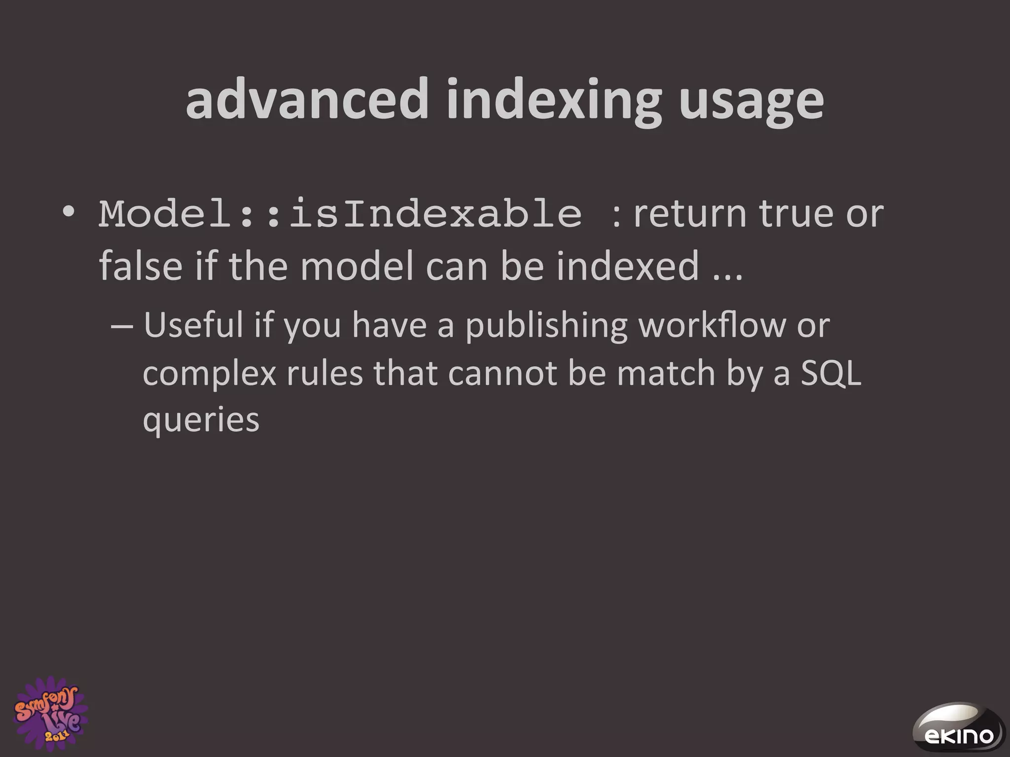 advanced	
  indexing	
  usage	
  
•  Model::isIndexable :	
  return	
  true	
  or	
  
   false	
  if	
  the	
  model	
  can	
  be	
  indexed	
  ...	
  
   –  Useful	
  if	
  you	
  have	
  a	
  publishing	
  workﬂow	
  or	
  
      complex	
  rules	
  that	
  cannot	
  be	
  match	
  by	
  a	
  SQL	
  
      queries	
  	
  
 