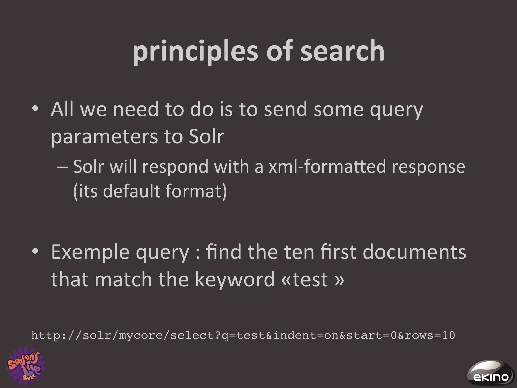 principles	
  of	
  search	
  
•  All	
  we	
  need	
  to	
  do	
  is	
  to	
  send	
  some	
  query	
  
   parameters	
  to	
  Solr	
  
    –  Solr	
  will	
  respond	
  with	
  a	
  xml-­‐formaged	
  response	
  
       (its	
  default	
  format)	
  


•  Exemple	
  query	
  :	
  ﬁnd	
  the	
  ten	
  ﬁrst	
  documents	
  
     that	
  match	
  the	
  keyword	
  «test	
  »	
  	
  
	
  
http://solr/mycore/select?q=test&indent=on&start=0&rows=10!
 