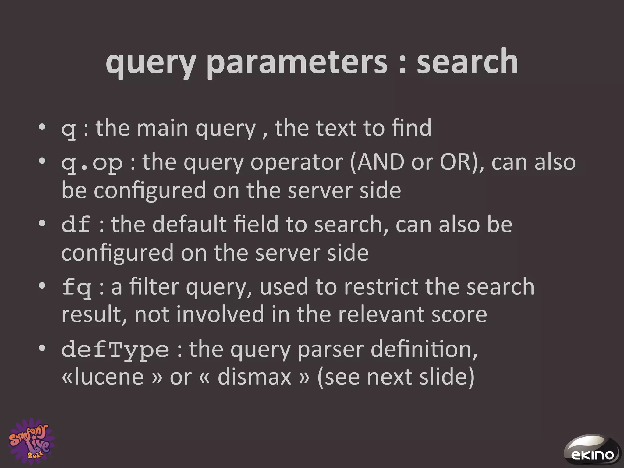 query	
  parameters	
  :	
  search	
  
•  q	
  :	
  the	
  main	
  query	
  ,	
  the	
  text	
  to	
  ﬁnd	
  
•  q.op	
  :	
  the	
  query	
  operator	
  (AND	
  or	
  OR),	
  can	
  also	
  
   be	
  conﬁgured	
  on	
  the	
  server	
  side	
  
•  df	
  :	
  the	
  default	
  ﬁeld	
  to	
  search,	
  can	
  also	
  be	
  
   conﬁgured	
  on	
  the	
  server	
  side	
  
•  fq	
  :	
  a	
  ﬁlter	
  query,	
  used	
  to	
  restrict	
  the	
  search	
  
   result,	
  not	
  involved	
  in	
  the	
  relevant	
  score	
  
•  defType	
  :	
  the	
  query	
  parser	
  deﬁni8on,	
  
   «lucene	
  »	
  or	
  «	
  dismax	
  »	
  (see	
  next	
  slide)	
  	
  
 