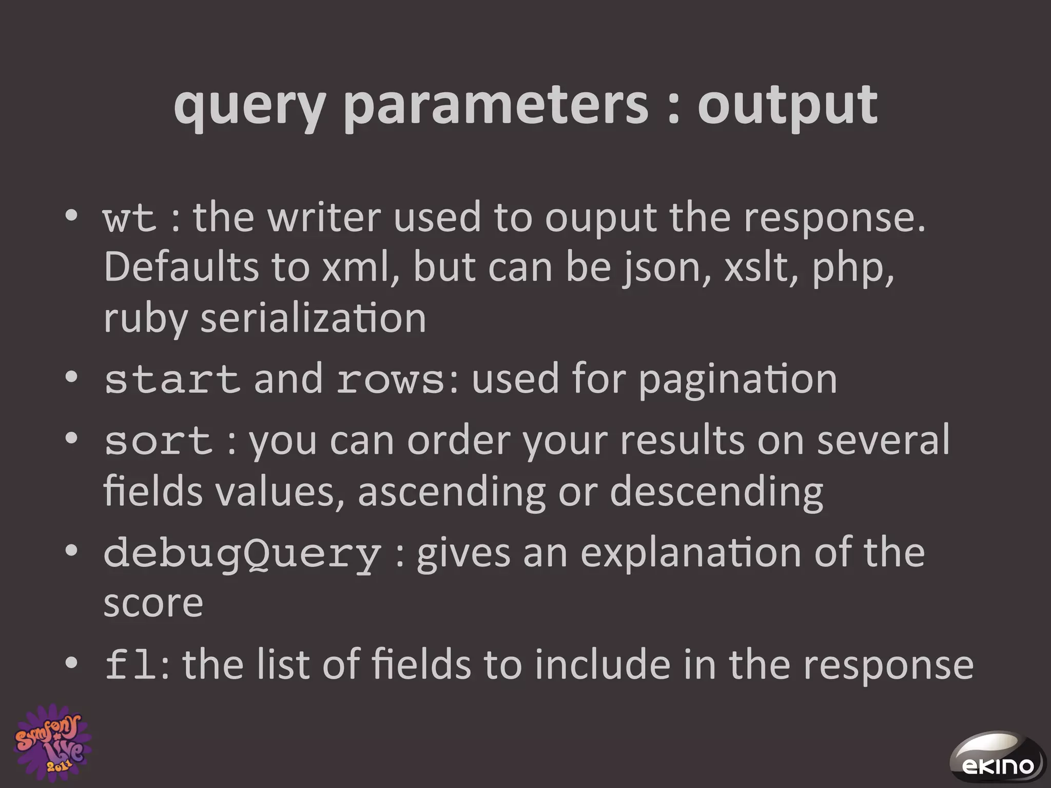 query	
  parameters	
  :	
  output	
  
•  wt	
  :	
  the	
  writer	
  used	
  to	
  ouput	
  the	
  response.	
  
   Defaults	
  to	
  xml,	
  but	
  can	
  be	
  json,	
  xslt,	
  php,	
  
   ruby	
  serializa8on	
  
•  start	
  and	
  rows:	
  used	
  for	
  pagina8on	
  
•  sort	
  :	
  you	
  can	
  order	
  your	
  results	
  on	
  several	
  
   ﬁelds	
  values,	
  ascending	
  or	
  descending	
  
•  debugQuery	
  :	
  gives	
  an	
  explana8on	
  of	
  the	
  
   score	
  
•  fl:	
  the	
  list	
  of	
  ﬁelds	
  to	
  include	
  in	
  the	
  response	
  
 