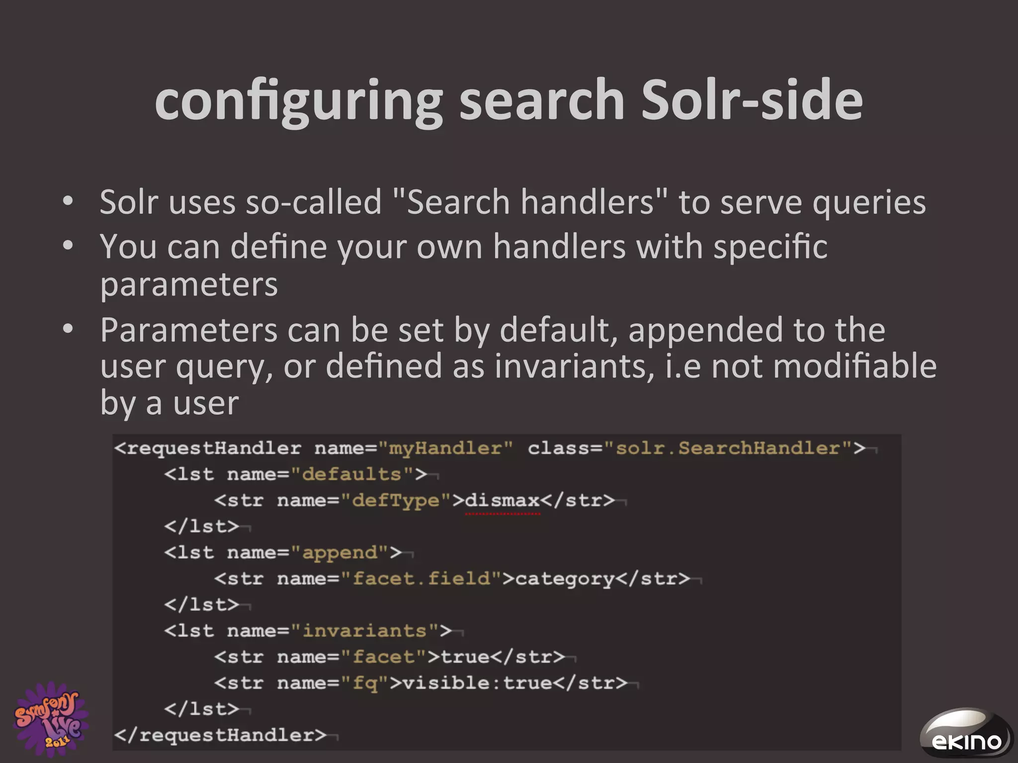conﬁguring	
  search	
  Solr-­‐side	
  
•  Solr	
  uses	
  so-­‐called	
  "Search	
  handlers"	
  to	
  serve	
  queries	
  
•  You	
  can	
  deﬁne	
  your	
  own	
  handlers	
  with	
  speciﬁc	
  
   parameters	
  
•  Parameters	
  can	
  be	
  set	
  by	
  default,	
  appended	
  to	
  the	
  
   user	
  query,	
  or	
  deﬁned	
  as	
  invariants,	
  i.e	
  not	
  modiﬁable	
  
   by	
  a	
  user	
  
 