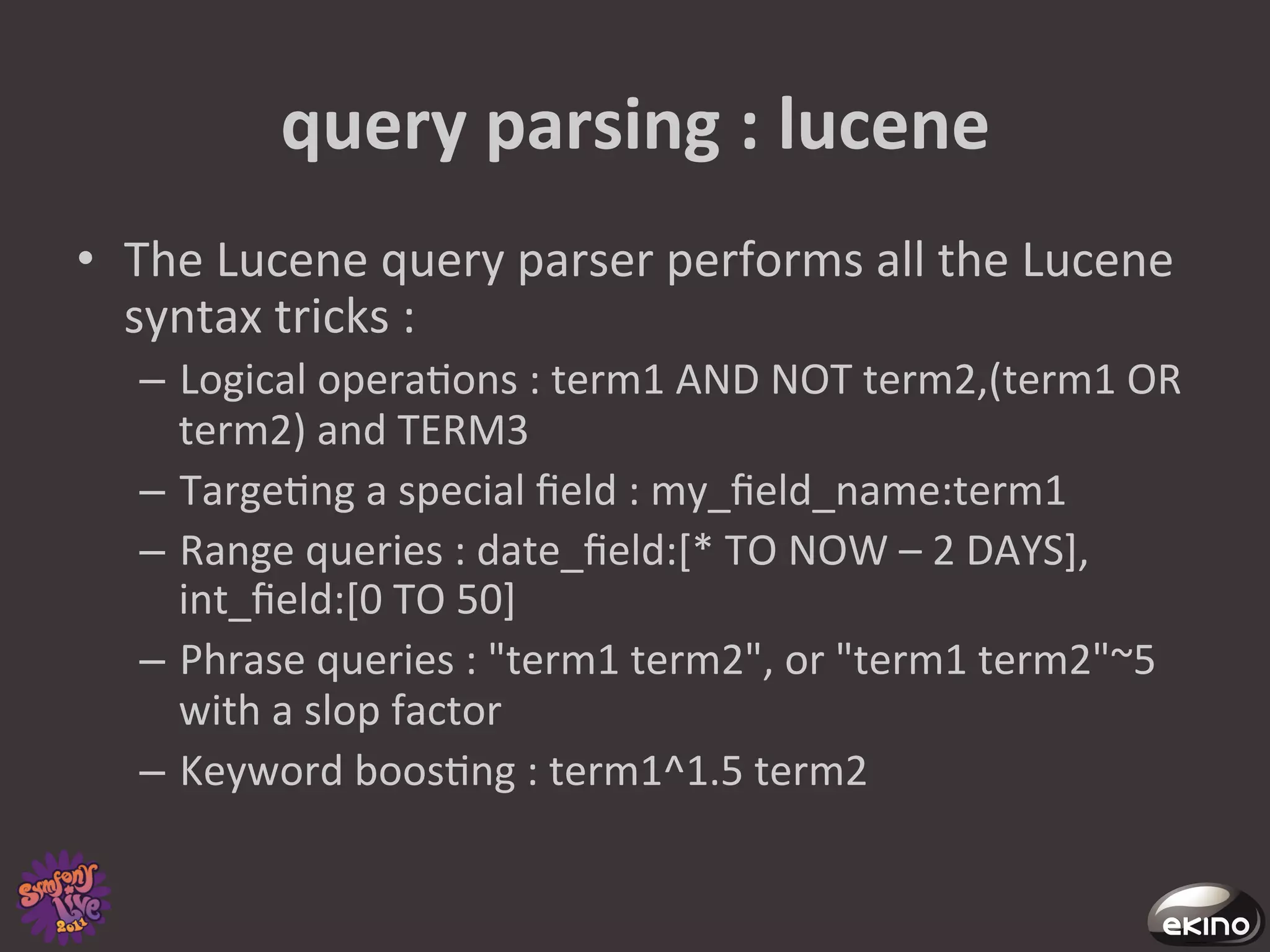 query	
  parsing	
  :	
  lucene	
  
•  The	
  Lucene	
  query	
  parser	
  performs	
  all	
  the	
  Lucene	
  
   syntax	
  tricks	
  :	
  
    –  Logical	
  opera8ons	
  :	
  term1	
  AND	
  NOT	
  term2,(term1	
  OR	
  
       term2)	
  and	
  TERM3	
  	
  
    –  Targe8ng	
  a	
  special	
  ﬁeld	
  :	
  my_ﬁeld_name:term1	
  
    –  Range	
  queries	
  :	
  date_ﬁeld:[*	
  TO	
  NOW	
  –	
  2	
  DAYS],	
  
       int_ﬁeld:[0	
  TO	
  50]	
  
    –  Phrase	
  queries	
  :	
  "term1	
  term2",	
  or	
  "term1	
  term2"~5	
  
       with	
  a	
  slop	
  factor	
  	
  
    –  Keyword	
  boos8ng	
  :	
  term1^1.5	
  term2	
  	
  	
  
 