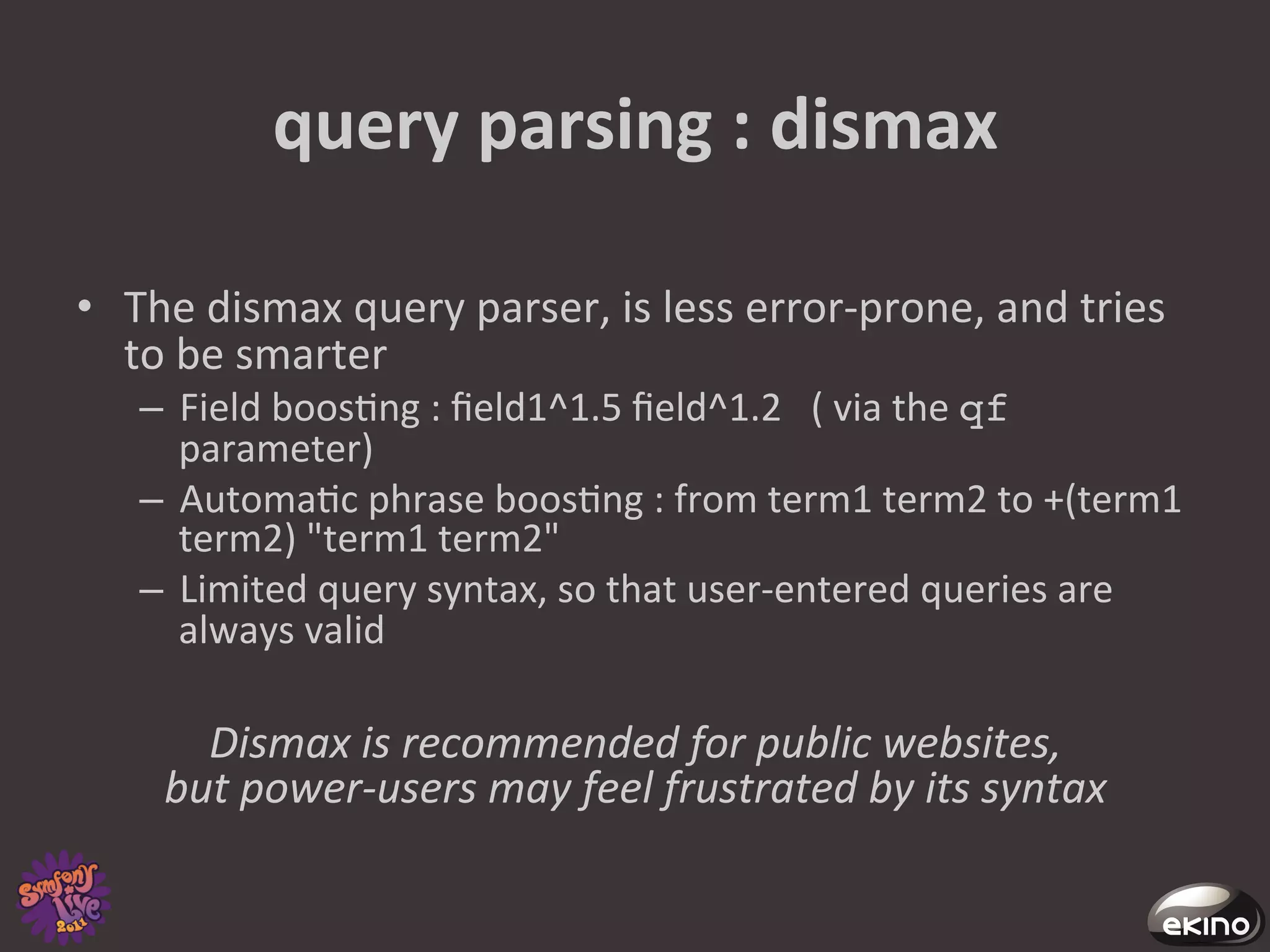 query	
  parsing	
  :	
  dismax	
  

•  The	
  dismax	
  query	
  parser,	
  is	
  less	
  error-­‐prone,	
  and	
  tries	
  
   to	
  be	
  smarter	
  
     –  Field	
  boos8ng	
  :	
  ﬁeld1^1.5	
  ﬁeld^1.2	
  	
  	
  (	
  via	
  the	
  qf	
  
        parameter)	
  
     –  Automa8c	
  phrase	
  boos8ng	
  :	
  from	
  term1	
  term2	
  to	
  +(term1	
  
        term2)	
  "term1	
  term2"	
  	
  
     –  Limited	
  query	
  syntax,	
  so	
  that	
  user-­‐entered	
  queries	
  are	
  
        always	
  valid	
  

         Dismax	
  is	
  recommended	
  for	
  public	
  websites,	
  	
  
       but	
  power-­‐users	
  may	
  feel	
  frustrated	
  by	
  its	
  syntax	
  	
  	
  	
  	
  	
  	
  
 