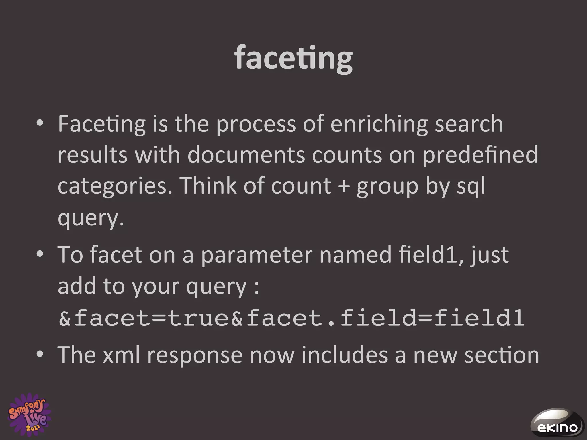 faceNng	
  
•  Face8ng	
  is	
  the	
  process	
  of	
  enriching	
  search	
  
   results	
  with	
  documents	
  counts	
  on	
  predeﬁned	
  
   categories.	
  Think	
  of	
  count	
  +	
  group	
  by	
  sql	
  
   query.	
  	
  	
  
•  To	
  facet	
  on	
  a	
  parameter	
  named	
  ﬁeld1,	
  just	
  
   add	
  to	
  your	
  query	
  :	
  
   &facet=true&facet.field=field1 !
•  The	
  xml	
  response	
  now	
  includes	
  a	
  new	
  sec8on	
  	
  
 