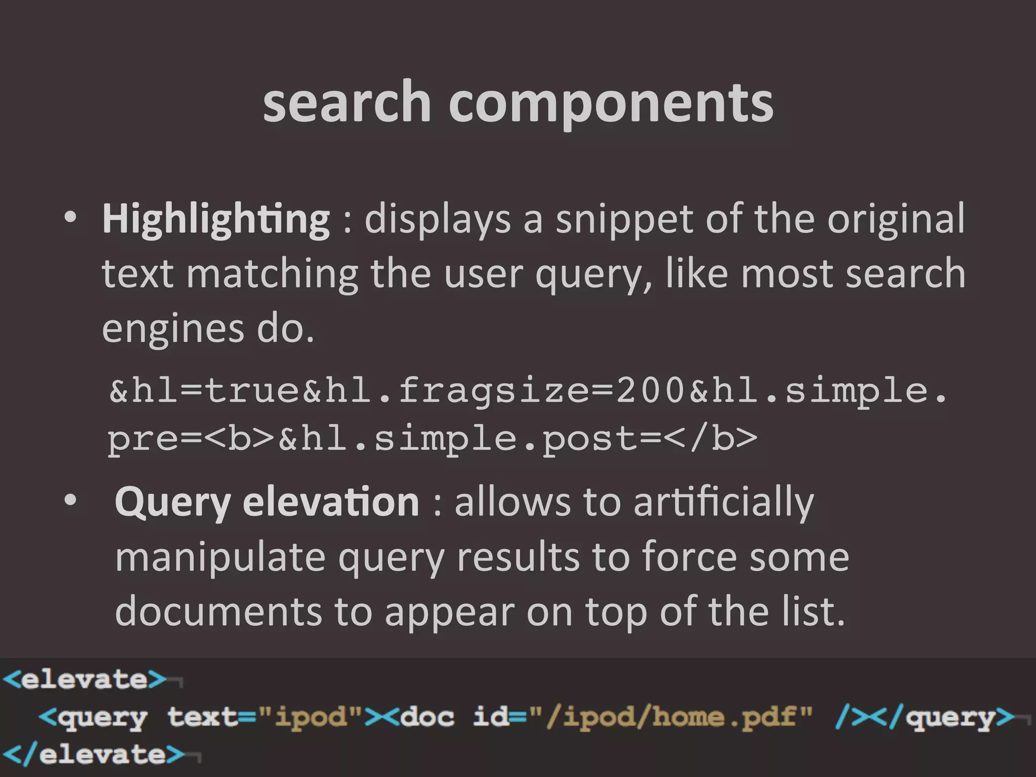 search	
  components	
  
•  HighlighNng	
  :	
  displays	
  a	
  snippet	
  of	
  the	
  original	
  
   text	
  matching	
  the	
  user	
  query,	
  like	
  most	
  search	
  
   engines	
  do.	
  	
  
   &hl=true&hl.fragsize=200&hl.simple.
   pre=<b>&hl.simple.post=</b>!
•  Query	
  elevaNon	
  :	
  allows	
  to	
  ar8ﬁcially	
  
   manipulate	
  query	
  results	
  to	
  force	
  some	
  
   documents	
  to	
  appear	
  on	
  top	
  of	
  the	
  list.	
  
   !
 