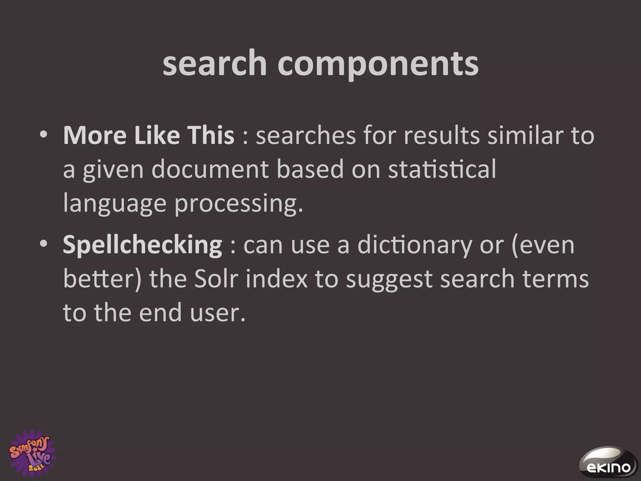 search	
  components	
  
•  More	
  Like	
  This	
  :	
  searches	
  for	
  results	
  similar	
  to	
  
   a	
  given	
  document	
  based	
  on	
  sta8s8cal	
  
   language	
  processing.	
  	
  
•  Spellchecking	
  :	
  can	
  use	
  a	
  dic8onary	
  or	
  (even	
  
   beger)	
  the	
  Solr	
  index	
  to	
  suggest	
  search	
  terms	
  
   to	
  the	
  end	
  user.	
  
 