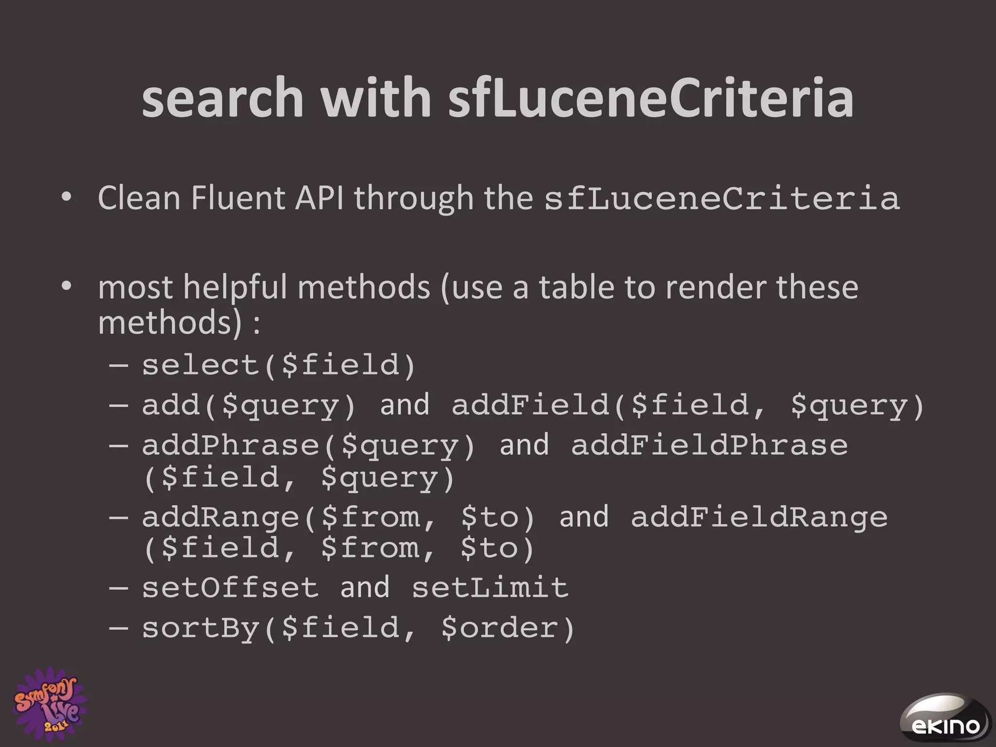 search	
  with	
  sfLuceneCriteria	
  
•  Clean	
  Fluent	
  API	
  through	
  the	
  sfLuceneCriteria!

•  most	
  helpful	
  methods	
  (use	
  a	
  table	
  to	
  render	
  these	
  
   methods)	
  :	
  
    –  select($field)!
    –  add($query) and addField($field, $query)!
    –  addPhrase($query) and addFieldPhrase
       ($field, $query)!
    –  addRange($from, $to) and addFieldRange
       ($field, $from, $to)!
    –  setOffset and setLimit!
    –  sortBy($field, $order)!
 