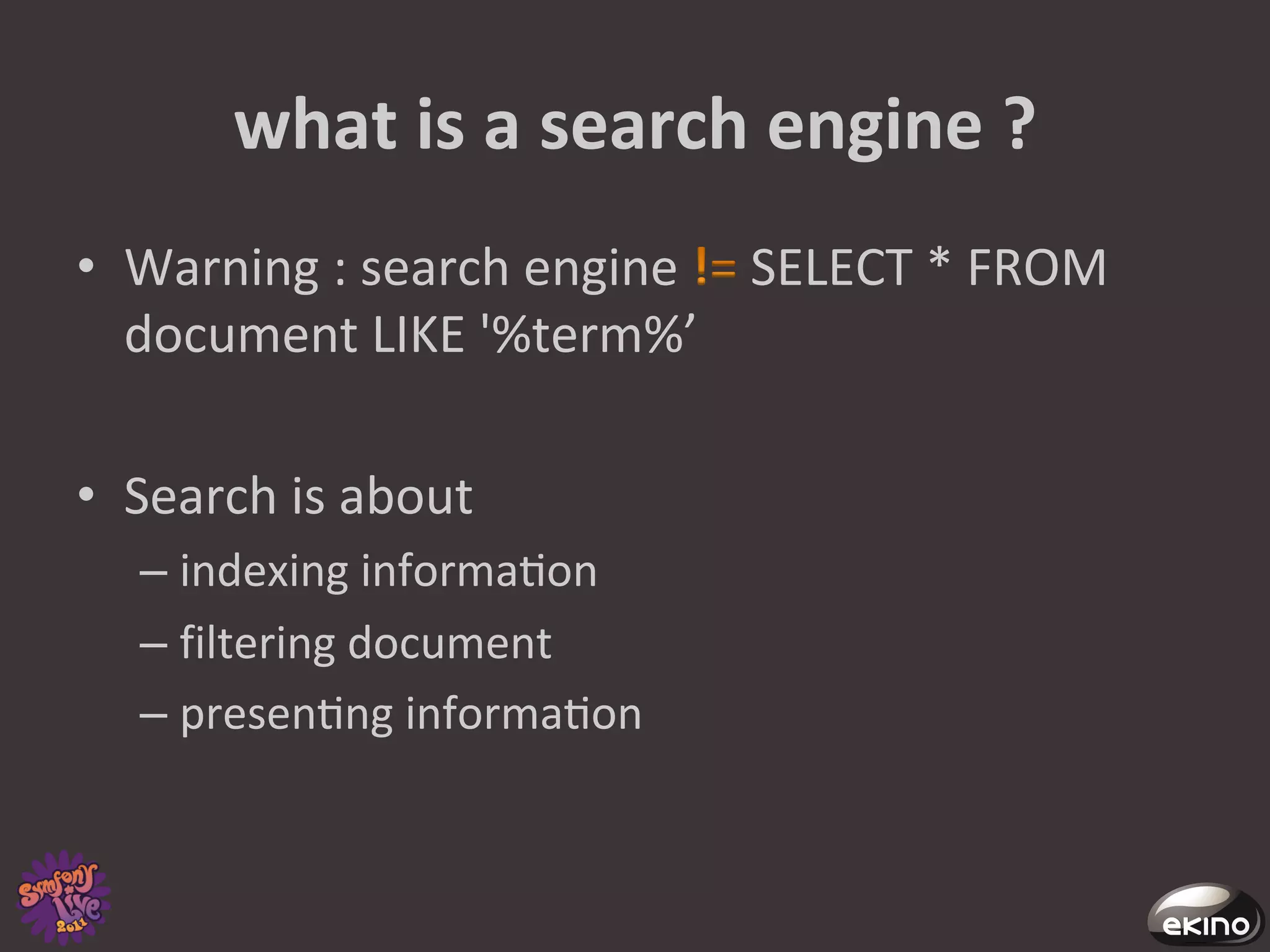 what	
  is	
  a	
  search	
  engine	
  ?	
  
•  Warning	
  :	
  search	
  engine	
   	
  SELECT	
  *	
  FROM	
  
   document	
  LIKE	
  '%term%’	
  

•  Search	
  is	
  about	
  	
  
       –  indexing	
  informa8on	
  
       –  filtering	
  document	
  
       –  presen8ng	
  informa8on	
  
	
  
 