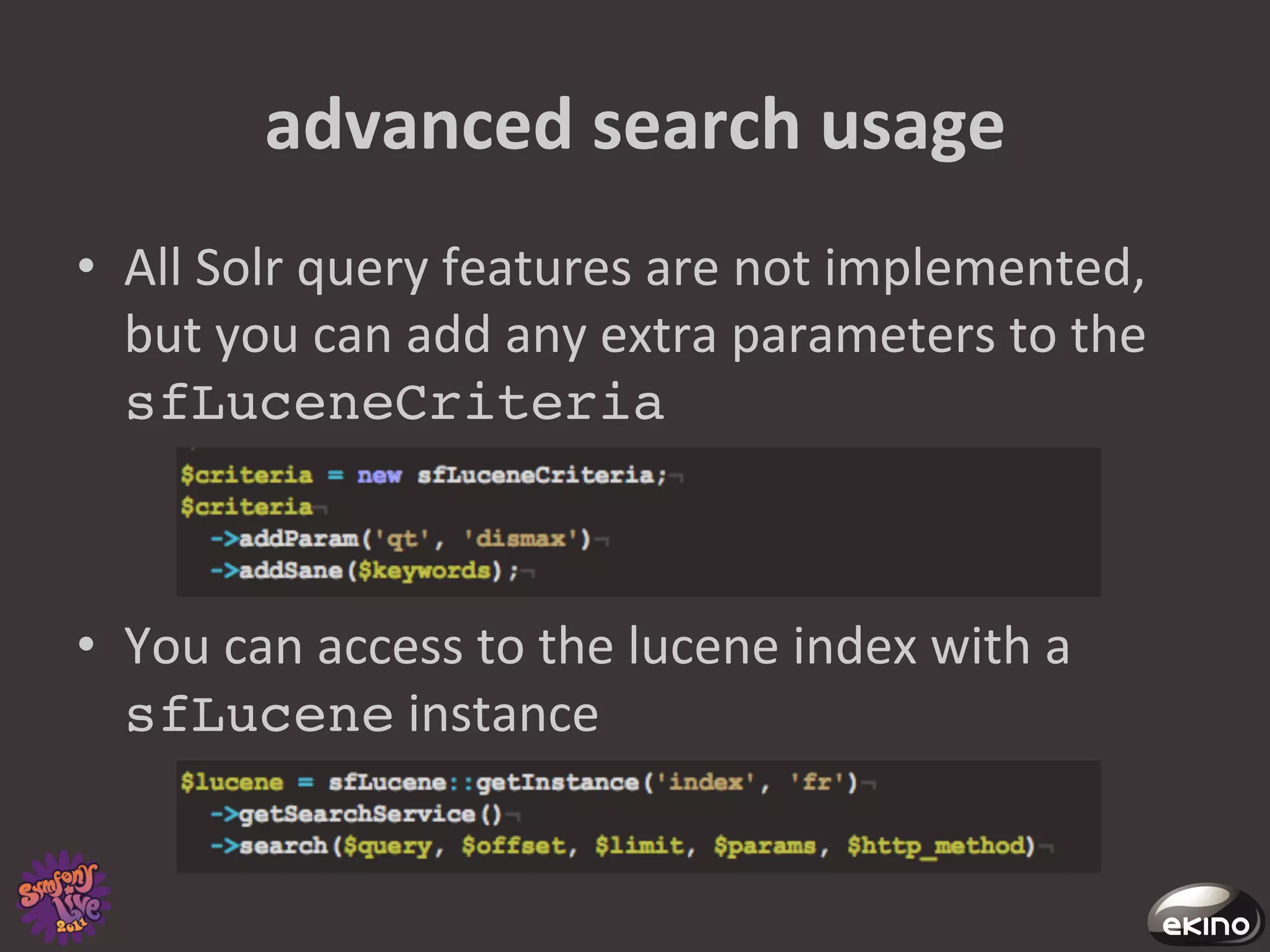 advanced	
  search	
  usage	
  
•  All	
  Solr	
  query	
  features	
  are	
  not	
  implemented,	
  
   but	
  you	
  can	
  add	
  any	
  extra	
  parameters	
  to	
  the	
  
   sfLuceneCriteria!



•  You	
  can	
  access	
  to	
  the	
  lucene	
  index	
  with	
  a	
  
   sfLucene	
  instance	
  
 