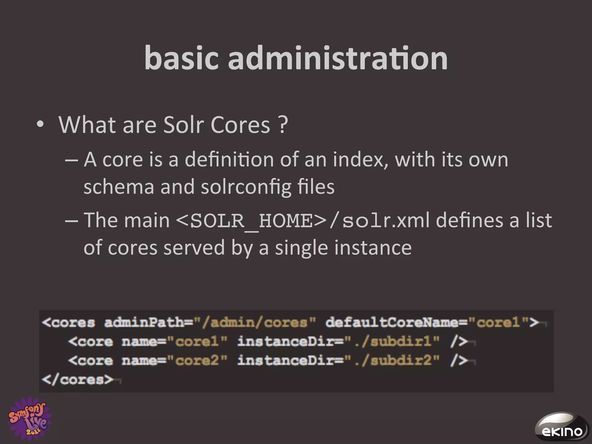 basic	
  administraNon	
  
•  What	
  are	
  Solr	
  Cores	
  ?	
  
    –  A	
  core	
  is	
  a	
  deﬁni8on	
  of	
  an	
  index,	
  with	
  its	
  own	
  
       schema	
  and	
  solrconﬁg	
  ﬁles	
  
    –  The	
  main	
  <SOLR_HOME>/solr.xml	
  deﬁnes	
  a	
  list	
  
       of	
  cores	
  served	
  by	
  a	
  single	
  instance	
  
 