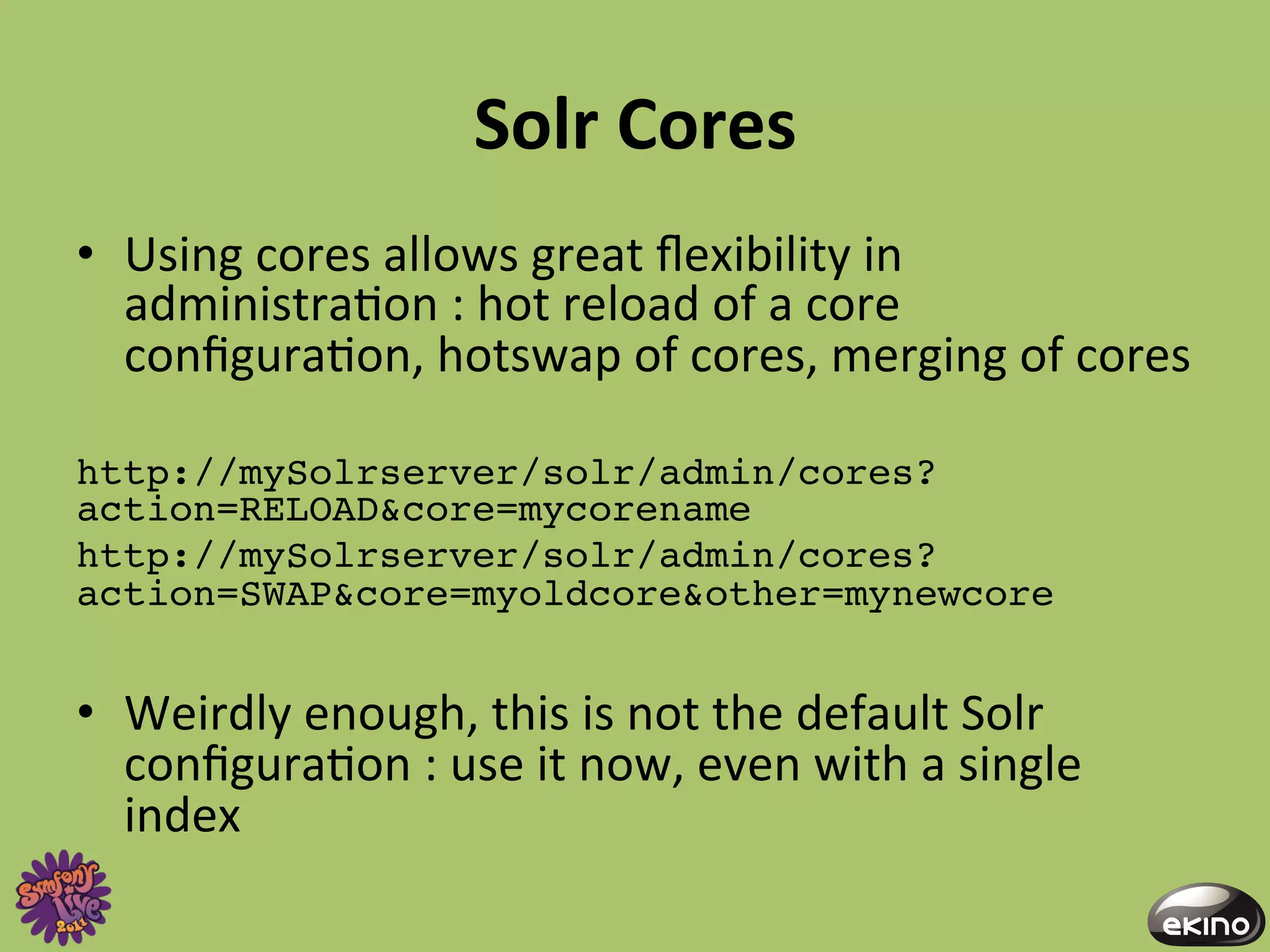 Solr	
  Cores	
  
•  Using	
  cores	
  allows	
  great	
  ﬂexibility	
  in	
  
   administra8on	
  :	
  hot	
  reload	
  of	
  a	
  core	
  
   conﬁgura8on,	
  hotswap	
  of	
  cores,	
  merging	
  of	
  cores	
  	
  

http://mySolrserver/solr/admin/cores?
action=RELOAD&core=mycorename!
http://mySolrserver/solr/admin/cores?
action=SWAP&core=myoldcore&other=mynewcore!


•  Weirdly	
  enough,	
  this	
  is	
  not	
  the	
  default	
  Solr	
  
   conﬁgura8on	
  :	
  use	
  it	
  now,	
  even	
  with	
  a	
  single	
  
   index	
  
 