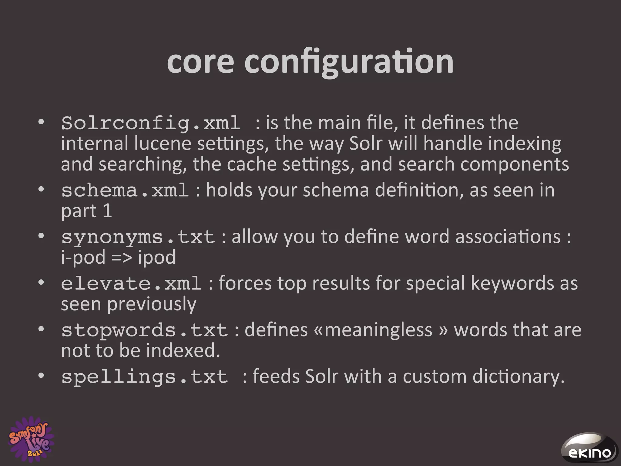 core	
  conﬁguraNon	
  
•  Solrconfig.xml :	
  is	
  the	
  main	
  ﬁle,	
  it	
  deﬁnes	
  the	
  
   internal	
  lucene	
  secngs,	
  the	
  way	
  Solr	
  will	
  handle	
  indexing	
  
   and	
  searching,	
  the	
  cache	
  secngs,	
  and	
  search	
  components	
  
•  schema.xml	
  :	
  holds	
  your	
  schema	
  deﬁni8on,	
  as	
  seen	
  in	
  
   part	
  1	
  
•  synonyms.txt	
  :	
  allow	
  you	
  to	
  deﬁne	
  word	
  associa8ons	
  :	
  
   i-­‐pod	
  =>	
  ipod	
  	
  
•  elevate.xml	
  :	
  forces	
  top	
  results	
  for	
  special	
  keywords	
  as	
  
   seen	
  previously	
  
•  stopwords.txt	
  :	
  deﬁnes	
  «meaningless	
  »	
  words	
  that	
  are	
  
   not	
  to	
  be	
  indexed.	
  
•  spellings.txt :	
  feeds	
  Solr	
  with	
  a	
  custom	
  dic8onary.	
  	
  
 