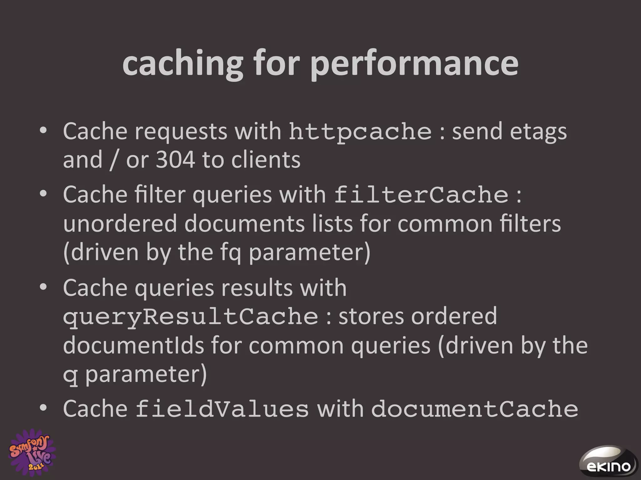 caching	
  for	
  performance	
  
•  Cache	
  requests	
  with	
  httpcache	
  :	
  send	
  etags	
  
   and	
  /	
  or	
  304	
  to	
  clients	
  
•  Cache	
  ﬁlter	
  queries	
  with	
  filterCache	
  :	
  	
  
   unordered	
  documents	
  lists	
  for	
  common	
  ﬁlters	
  
   (driven	
  by	
  the	
  fq	
  parameter)	
  
•  Cache	
  queries	
  results	
  with	
  
   queryResultCache	
  :	
  stores	
  ordered	
  
   documentIds	
  for	
  common	
  queries	
  (driven	
  by	
  the	
  
   q	
  parameter)	
  
•  Cache	
  fieldValues	
  with	
  documentCache!
 