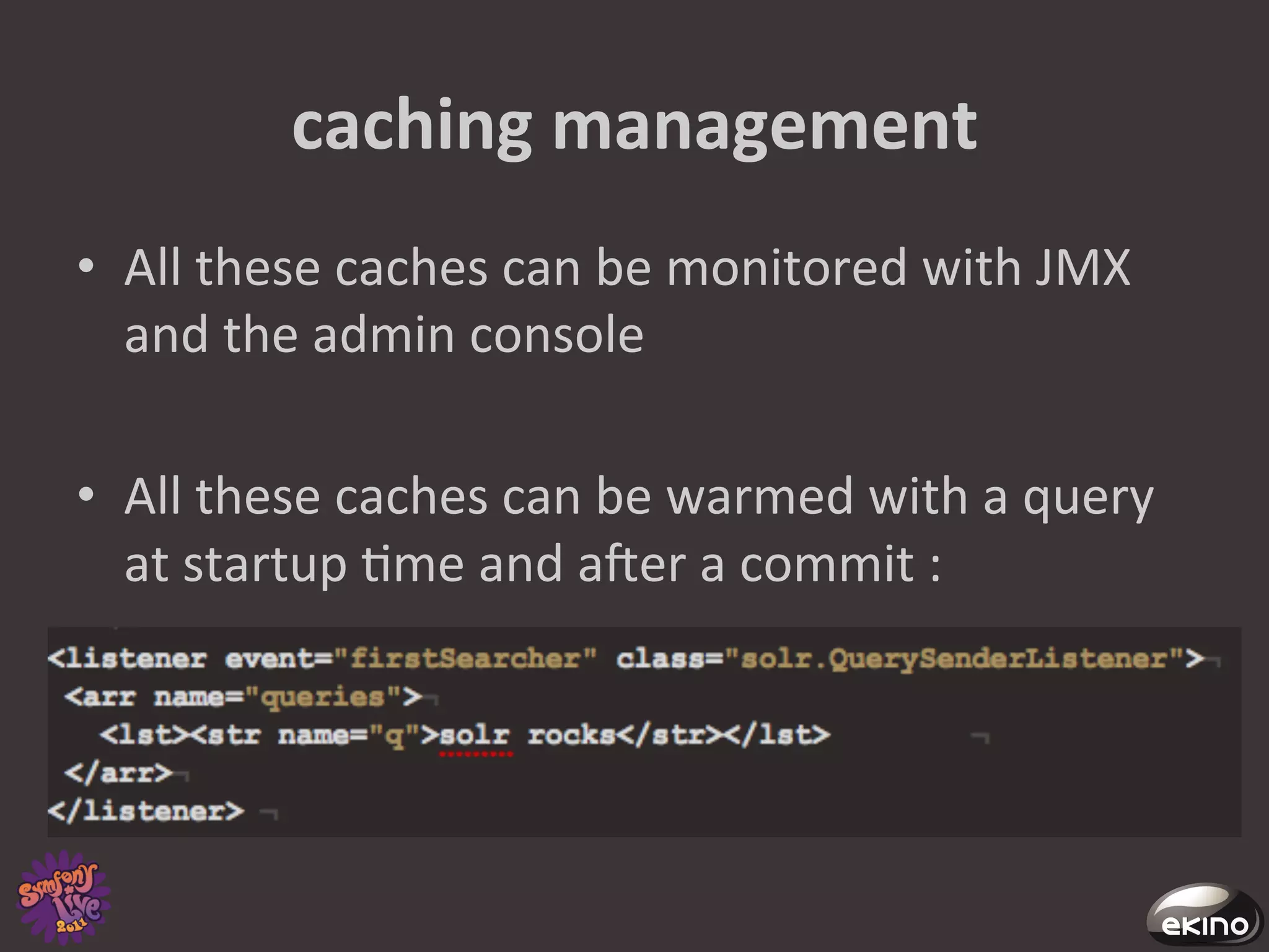 caching	
  management	
  
•  All	
  these	
  caches	
  can	
  be	
  monitored	
  with	
  JMX	
  
   and	
  the	
  admin	
  console	
  

•  All	
  these	
  caches	
  can	
  be	
  warmed	
  with	
  a	
  query	
  
   at	
  startup	
  8me	
  and	
  afer	
  a	
  commit	
  :	
  
 