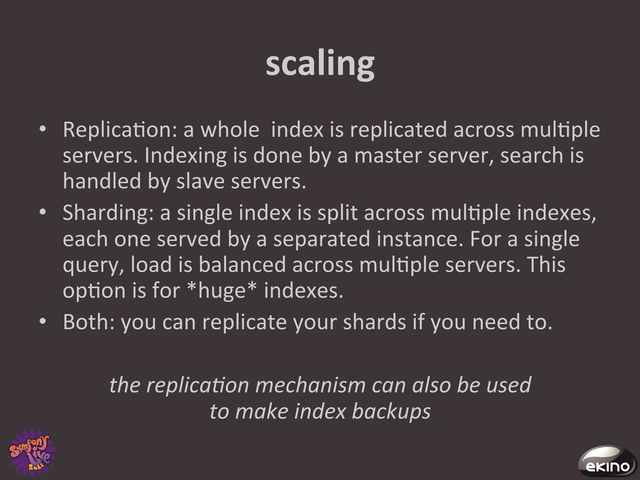 scaling	
  
•  Replica8on:	
  a	
  whole	
  	
  index	
  is	
  replicated	
  across	
  mul8ple	
  
   servers.	
  Indexing	
  is	
  done	
  by	
  a	
  master	
  server,	
  search	
  is	
  
   handled	
  by	
  slave	
  servers.	
  	
  
•  Sharding:	
  a	
  single	
  index	
  is	
  split	
  across	
  mul8ple	
  indexes,	
  
   each	
  one	
  served	
  by	
  a	
  separated	
  instance.	
  For	
  a	
  single	
  
   query,	
  load	
  is	
  balanced	
  across	
  mul8ple	
  servers.	
  This	
  
   op8on	
  is	
  for	
  *huge*	
  indexes.	
  
•  Both:	
  you	
  can	
  replicate	
  your	
  shards	
  if	
  you	
  need	
  to.	
  

           the	
  replica@on	
  mechanism	
  can	
  also	
  be	
  used	
  	
  
                         to	
  make	
  index	
  backups	
  
 