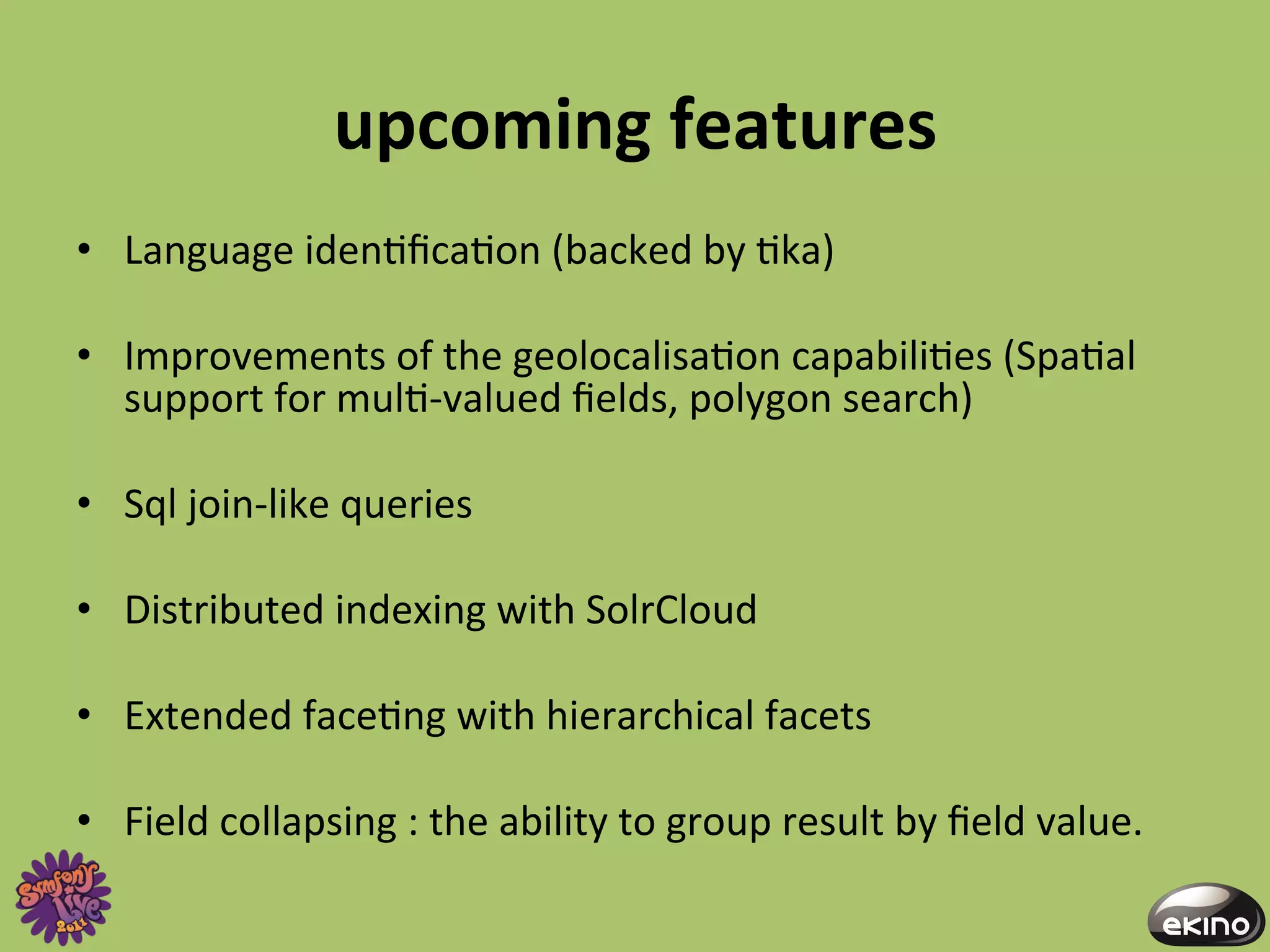 upcoming	
  features	
  
•  Language	
  iden8ﬁca8on	
  (backed	
  by	
  8ka)	
  

•  Improvements	
  of	
  the	
  geolocalisa8on	
  capabili8es	
  (Spa8al	
  
   support	
  for	
  mul8-­‐valued	
  ﬁelds,	
  polygon	
  search)	
  

•  Sql	
  join-­‐like	
  queries	
  

•  Distributed	
  indexing	
  with	
  SolrCloud	
  

•  Extended	
  face8ng	
  with	
  hierarchical	
  facets	
  

•  Field	
  collapsing	
  :	
  the	
  ability	
  to	
  group	
  result	
  by	
  ﬁeld	
  value.	
  
 