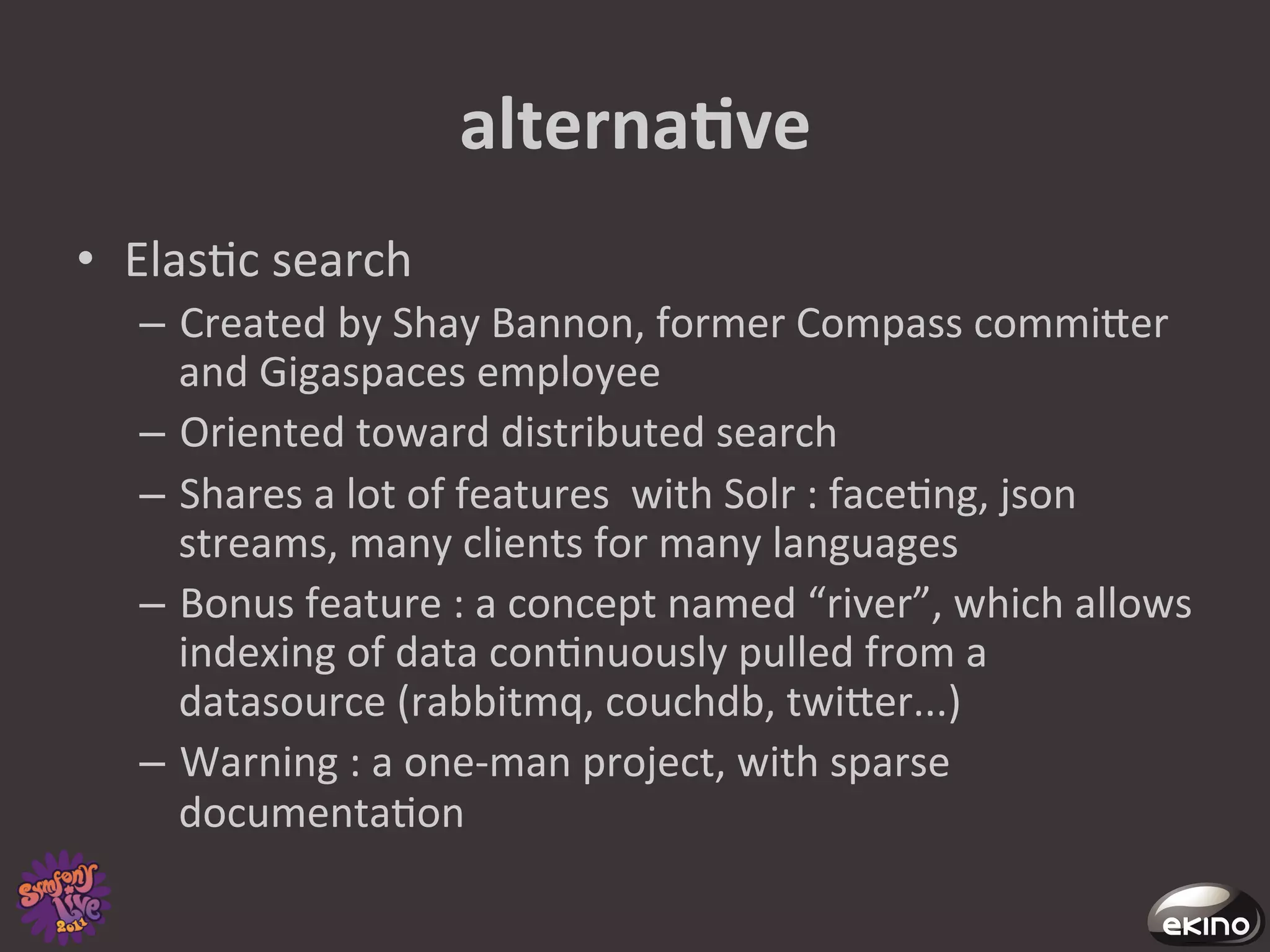 alternaNve	
  
•  Elas8c	
  search	
  
    –  Created	
  by	
  Shay	
  Bannon,	
  former	
  Compass	
  commiger	
  
       and	
  Gigaspaces	
  employee	
  
    –  Oriented	
  toward	
  distributed	
  search	
  
    –  Shares	
  a	
  lot	
  of	
  features	
  	
  with	
  Solr	
  :	
  face8ng,	
  json	
  
       streams,	
  many	
  clients	
  for	
  many	
  languages	
  
    –  Bonus	
  feature	
  :	
  a	
  concept	
  named	
  “river”,	
  which	
  allows	
  
       indexing	
  of	
  data	
  con8nuously	
  pulled	
  from	
  a	
  
       datasource	
  (rabbitmq,	
  couchdb,	
  twiger...)	
  
    –  Warning	
  :	
  a	
  one-­‐man	
  project,	
  with	
  sparse	
  
       documenta8on	
  	
  
 
