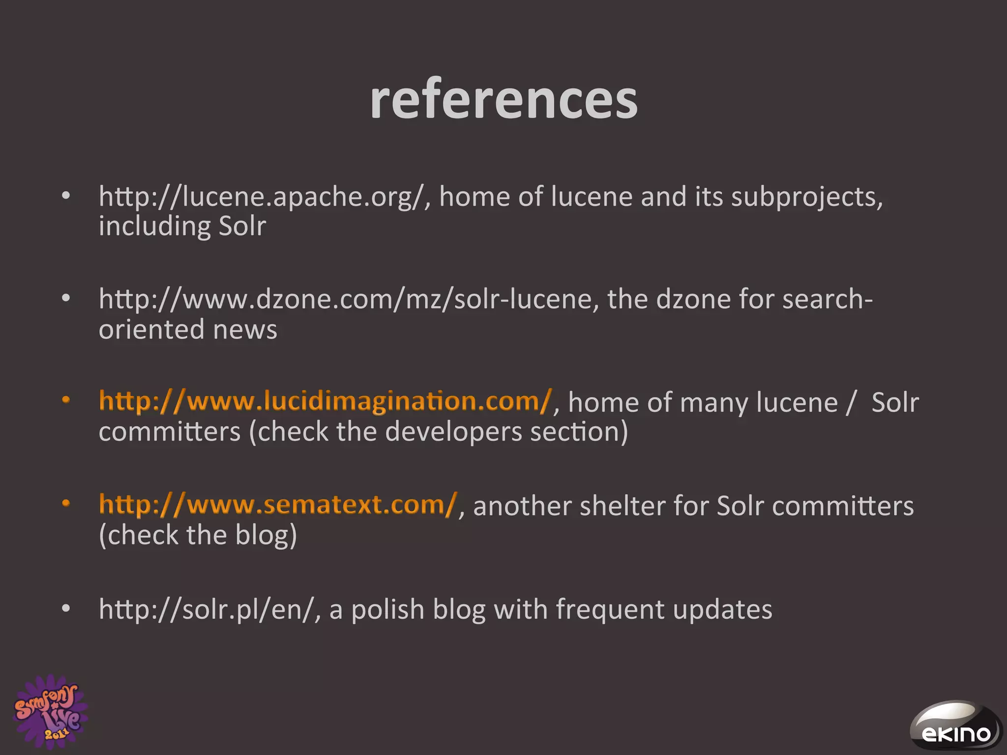 references	
  
•  hgp://lucene.apache.org/,	
  home	
  of	
  lucene	
  and	
  its	
  subprojects,	
  
   including	
  Solr	
  

•  hgp://www.dzone.com/mz/solr-­‐lucene,	
  the	
  dzone	
  for	
  search-­‐
   oriented	
  news	
  

                                                  ,	
  home	
  of	
  many	
  lucene	
  /	
  	
  Solr	
  
    commigers	
  (check	
  the	
  developers	
  sec8on)	
  

                                               ,	
  another	
  shelter	
  for	
  Solr	
  commigers	
  
    (check	
  the	
  blog)	
  

•  hgp://solr.pl/en/,	
  a	
  polish	
  blog	
  with	
  frequent	
  updates	
  
 