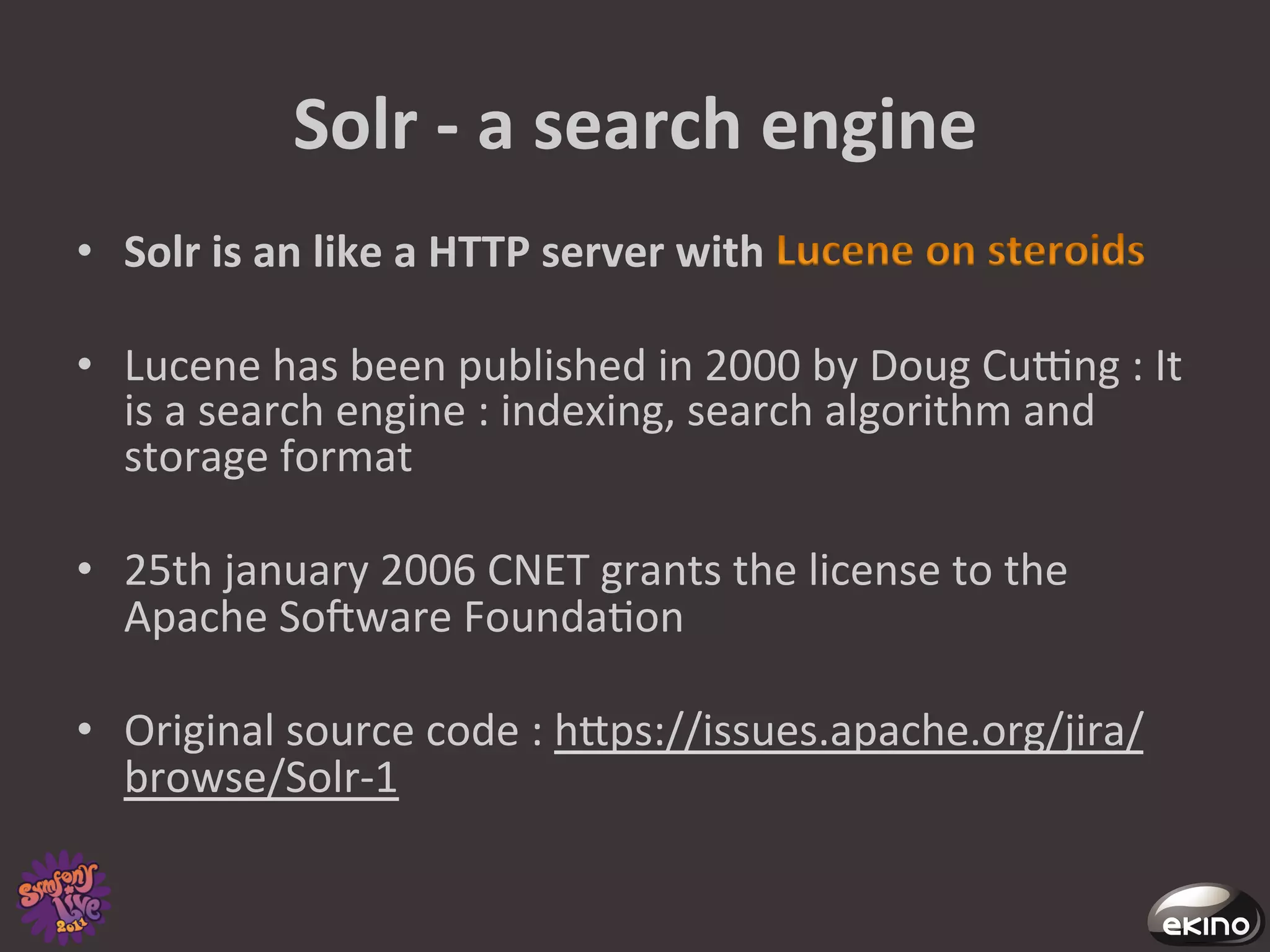 Solr	
  -­‐	
  a	
  search	
  engine	
  
•  Solr	
  is	
  an	
  like	
  a	
  HTTP	
  server	
  with	
                         	
  

•  Lucene	
  has	
  been	
  published	
  in	
  2000	
  by	
  Doug	
  Cucng	
  :	
  It	
  
   is	
  a	
  search	
  engine	
  :	
  indexing,	
  search	
  algorithm	
  and	
  
   storage	
  format	
  

•  25th	
  january	
  2006	
  CNET	
  grants	
  the	
  license	
  to	
  the	
  
         Apache	
  Sofware	
  Founda8on	
  
	
  	
  
•  Original	
  source	
  code	
  :	
  hgps://issues.apache.org/jira/
         browse/Solr-­‐1	
  
	
  
 