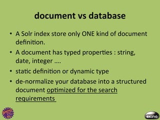 document	
  vs	
  database	
  
•  A	
  Solr	
  index	
  store	
  only	
  ONE	
  kind	
  of	
  document	
  
   deﬁni8on.	
  	
  
•  A	
  document	
  has	
  typed	
  proper8es	
  :	
  string,	
  
   date,	
  integer	
  ….	
  
•  sta8c	
  deﬁni8on	
  or	
  dynamic	
  type	
  
•  de-­‐normalize	
  your	
  database	
  into	
  a	
  structured	
  
   document	
  op8mized	
  for	
  the	
  search	
  
   requirements	
  
 