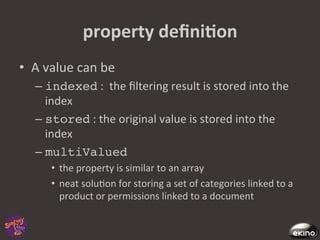 property	
  deﬁniNon	
  
•  A	
  value	
  can	
  be	
  	
  
     –  indexed	
  :	
  	
  the	
  ﬁltering	
  result	
  is	
  stored	
  into	
  the	
  
        index	
  
     –  stored	
  :	
  the	
  original	
  value	
  is	
  stored	
  into	
  the	
  
        index	
  
     –  multiValued	
  
          •  the	
  property	
  is	
  similar	
  to	
  an	
  array	
  	
  
          •  neat	
  solu8on	
  for	
  storing	
  a	
  set	
  of	
  categories	
  linked	
  to	
  a	
  
             product	
  or	
  permissions	
  linked	
  to	
  a	
  document	
  
 