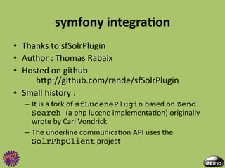 symfony	
  integraNon	
  
•  Thanks	
  to	
  sfSolrPlugin	
  	
  
•  Author	
  :	
  Thomas	
  Rabaix	
  	
  
•  Hosted	
  on	
  github	
  	
  
      	
  hgp://github.com/rande/sfSolrPlugin	
  
•  Small	
  history	
  :	
  	
  
   –  It	
  is	
  a	
  fork	
  of	
  sfLucenePlugin	
  based	
  on	
  Zend
      Search (a	
  php	
  lucene	
  implementa8on)	
  originally	
  
      wrote	
  by	
  Carl	
  Vondrick.	
  
   –  The	
  underline	
  communica8on	
  API	
  uses	
  the	
  
      SolrPhpClient	
  project	
  
 