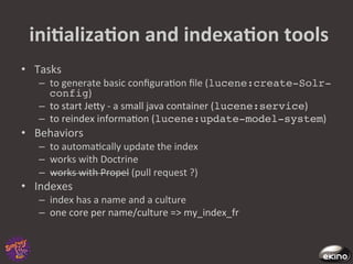  iniNalizaNon	
  and	
  indexaNon	
  tools	
  
•  Tasks	
  
    –  to	
  generate	
  basic	
  conﬁgura8on	
  ﬁle	
  (lucene:create-Solr-
       config)	
  
    –  to	
  start	
  Jegy	
  -­‐	
  a	
  small	
  java	
  container	
  (lucene:service)	
  
    –  to	
  reindex	
  informa8on	
  (lucene:update-model-system)	
  
•  Behaviors	
  
    –  to	
  automa8cally	
  update	
  the	
  index	
  
    –  works	
  with	
  Doctrine	
  	
  
    –  works	
  with	
  Propel	
  (pull	
  request	
  ?)	
  
•  Indexes	
  
    –  index	
  has	
  a	
  name	
  and	
  a	
  culture	
  
    –  one	
  core	
  per	
  name/culture	
  =>	
  my_index_fr	
  
 