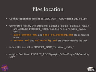 ﬁles	
  locaNon	
  
•  Conﬁgura8on	
  ﬁles	
  are	
  set	
  in	
  PROJECT_ROOT/config/solr/!

•  Generated	
  ﬁles	
  by	
  the	
  lucene:create-solr-config task !
     –  are	
  located	
  in	
  PROJECT_ROOT/config/solr/index_name/
        conf!
                                            and	
                       	
  are	
  generated	
  
        once	
  
                                	
  and	
           	
  are	
  overwrigen	
  by	
  the	
  task	
  

•  index	
  ﬁles	
  are	
  set	
  in	
  PROJECT_ROOT/data/solr_index/	
  

•  original	
  Solr	
  ﬁles	
  :	
  PROJECT_ROOT/plugins/sfSolrPlugin/lib/vendor/
   solr/	
  
 
