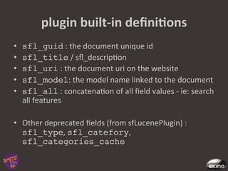 plugin	
  built-­‐in	
  deﬁniNons	
  
•    sfl_guid	
  :	
  the	
  document	
  unique	
  id	
  
•    sfl_title	
  /	
  sﬂ_descrip8on	
  
•    sfl_uri	
  :	
  the	
  document	
  uri	
  on	
  the	
  website	
  
•    sfl_model:	
  the	
  model	
  name	
  linked	
  to	
  the	
  document	
  
•    sfl_all	
  :	
  concatena8on	
  of	
  all	
  ﬁeld	
  values	
  -­‐	
  ie:	
  search	
  
     all	
  features	
  

•  Other	
  deprecated	
  ﬁelds	
  (from	
  sfLucenePlugin)	
  :	
  
   sfl_type,	
  sfl_catefory,	
  
   sfl_categories_cache!
 
