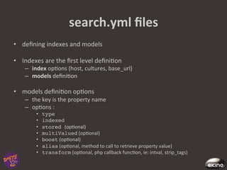 search.yml	
  ﬁles	
  
•  deﬁning	
  indexes	
  and	
  models	
  

•  Indexes	
  are	
  the	
  ﬁrst	
  level	
  deﬁni8on	
  
     –  index	
  op8ons	
  (host,	
  cultures,	
  base_url)	
  
     –  models	
  deﬁni8on	
  	
  

•  models	
  deﬁni8on	
  op8ons	
  	
  
     –  the	
  key	
  is	
  the	
  property	
  name	
  
     –  op8ons	
  :	
  
           •    type!
           •    indexed	
  
           •    stored (op8onal)	
  
           •    multiValued	
  (op8onal)	
  
           •    boost	
  (op8onal)	
  
           •    alias	
  (op8onal,	
  method	
  to	
  call	
  to	
  retrieve	
  property	
  value)	
  
           •    transform	
  (op8onal,	
  php	
  callback	
  func8on,	
  ie:	
  intval,	
  strip_tags)	
  
 