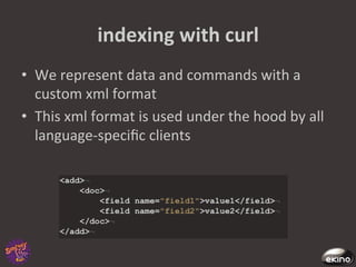 indexing	
  with	
  curl	
  
•  We	
  represent	
  data	
  and	
  commands	
  with	
  a	
  
   custom	
  xml	
  format	
  
•  This	
  xml	
  format	
  is	
  used	
  under	
  the	
  hood	
  by	
  all	
  
   language-­‐speciﬁc	
  clients	
  
 