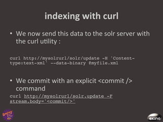 indexing	
  with	
  curl	
  
•  We	
  now	
  send	
  this	
  data	
  to	
  the	
  solr	
  server	
  with	
  
   the	
  curl	
  u8lity	
  :	
  

curl http://mysolrurl/solr/update -H 'Content-
type:text-xml' --data-binary @myfile.xml!



•  We	
  commit	
  with	
  an	
  explicit	
  <commit	
  />	
  
   command	
  
curl http://mysolrurl/solr.update -F
stream.body='<commit/>'!
 