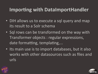 ImporNng	
  with	
  DataImportHandler	
  
•  DIH	
  allows	
  us	
  to	
  execute	
  a	
  sql	
  query	
  and	
  map	
  
   its	
  result	
  to	
  a	
  Solr	
  schema	
  
•  Sql	
  rows	
  can	
  be	
  transformed	
  on	
  the	
  way	
  with	
  
   Transformer	
  objects	
  :	
  regular	
  expressions,	
  
   date	
  formacng,	
  templa8ng,...	
  
•  Its	
  main	
  use	
  is	
  to	
  import	
  databases,	
  but	
  it	
  also	
  
   works	
  with	
  other	
  datasources	
  such	
  as	
  ﬁles	
  and	
  
   urls	
  
 