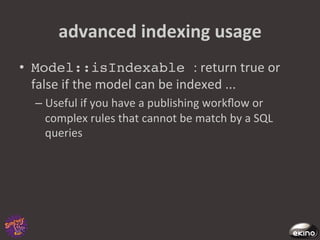advanced	
  indexing	
  usage	
  
•  Model::isIndexable :	
  return	
  true	
  or	
  
   false	
  if	
  the	
  model	
  can	
  be	
  indexed	
  ...	
  
   –  Useful	
  if	
  you	
  have	
  a	
  publishing	
  workﬂow	
  or	
  
      complex	
  rules	
  that	
  cannot	
  be	
  match	
  by	
  a	
  SQL	
  
      queries	
  	
  
 
