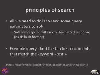 principles	
  of	
  search	
  
•  All	
  we	
  need	
  to	
  do	
  is	
  to	
  send	
  some	
  query	
  
   parameters	
  to	
  Solr	
  
    –  Solr	
  will	
  respond	
  with	
  a	
  xml-­‐formaged	
  response	
  
       (its	
  default	
  format)	
  


•  Exemple	
  query	
  :	
  ﬁnd	
  the	
  ten	
  ﬁrst	
  documents	
  
     that	
  match	
  the	
  keyword	
  «test	
  »	
  	
  
	
  
http://solr/mycore/select?q=test&indent=on&start=0&rows=10!
 