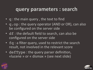 query	
  parameters	
  :	
  search	
  
•  q	
  :	
  the	
  main	
  query	
  ,	
  the	
  text	
  to	
  ﬁnd	
  
•  q.op	
  :	
  the	
  query	
  operator	
  (AND	
  or	
  OR),	
  can	
  also	
  
   be	
  conﬁgured	
  on	
  the	
  server	
  side	
  
•  df	
  :	
  the	
  default	
  ﬁeld	
  to	
  search,	
  can	
  also	
  be	
  
   conﬁgured	
  on	
  the	
  server	
  side	
  
•  fq	
  :	
  a	
  ﬁlter	
  query,	
  used	
  to	
  restrict	
  the	
  search	
  
   result,	
  not	
  involved	
  in	
  the	
  relevant	
  score	
  
•  defType	
  :	
  the	
  query	
  parser	
  deﬁni8on,	
  
   «lucene	
  »	
  or	
  «	
  dismax	
  »	
  (see	
  next	
  slide)	
  	
  
 