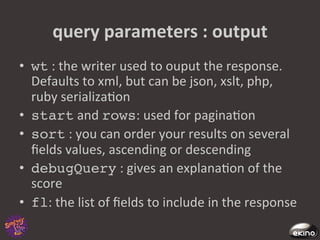 query	
  parameters	
  :	
  output	
  
•  wt	
  :	
  the	
  writer	
  used	
  to	
  ouput	
  the	
  response.	
  
   Defaults	
  to	
  xml,	
  but	
  can	
  be	
  json,	
  xslt,	
  php,	
  
   ruby	
  serializa8on	
  
•  start	
  and	
  rows:	
  used	
  for	
  pagina8on	
  
•  sort	
  :	
  you	
  can	
  order	
  your	
  results	
  on	
  several	
  
   ﬁelds	
  values,	
  ascending	
  or	
  descending	
  
•  debugQuery	
  :	
  gives	
  an	
  explana8on	
  of	
  the	
  
   score	
  
•  fl:	
  the	
  list	
  of	
  ﬁelds	
  to	
  include	
  in	
  the	
  response	
  
 