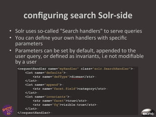conﬁguring	
  search	
  Solr-­‐side	
  
•  Solr	
  uses	
  so-­‐called	
  "Search	
  handlers"	
  to	
  serve	
  queries	
  
•  You	
  can	
  deﬁne	
  your	
  own	
  handlers	
  with	
  speciﬁc	
  
   parameters	
  
•  Parameters	
  can	
  be	
  set	
  by	
  default,	
  appended	
  to	
  the	
  
   user	
  query,	
  or	
  deﬁned	
  as	
  invariants,	
  i.e	
  not	
  modiﬁable	
  
   by	
  a	
  user	
  
 