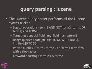 query	
  parsing	
  :	
  lucene	
  
•  The	
  Lucene	
  query	
  parser	
  performs	
  all	
  the	
  Lucene	
  
   syntax	
  tricks	
  :	
  
    –  Logical	
  opera8ons	
  :	
  term1	
  AND	
  NOT	
  term2,(term1	
  OR	
  
       term2)	
  and	
  TERM3	
  	
  
    –  Targe8ng	
  a	
  special	
  ﬁeld	
  :	
  my_ﬁeld_name:term1	
  
    –  Range	
  queries	
  :	
  date_ﬁeld:[*	
  TO	
  NOW	
  –	
  2	
  DAYS],	
  
       int_ﬁeld:[0	
  TO	
  50]	
  
    –  Phrase	
  queries	
  :	
  "term1	
  term2",	
  or	
  "term1	
  term2"~5	
  
       with	
  a	
  slop	
  factor	
  	
  
    –  Keyword	
  boos8ng	
  :	
  term1^1.5	
  term2	
  	
  	
  
 