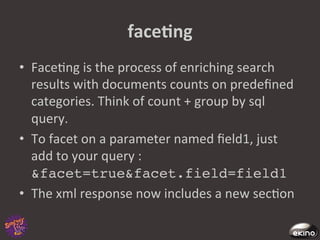 faceNng	
  
•  Face8ng	
  is	
  the	
  process	
  of	
  enriching	
  search	
  
   results	
  with	
  documents	
  counts	
  on	
  predeﬁned	
  
   categories.	
  Think	
  of	
  count	
  +	
  group	
  by	
  sql	
  
   query.	
  	
  	
  
•  To	
  facet	
  on	
  a	
  parameter	
  named	
  ﬁeld1,	
  just	
  
   add	
  to	
  your	
  query	
  :	
  
   &facet=true&facet.field=field1 !
•  The	
  xml	
  response	
  now	
  includes	
  a	
  new	
  sec8on	
  	
  
 