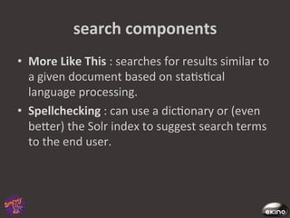search	
  components	
  
•  More	
  Like	
  This	
  :	
  searches	
  for	
  results	
  similar	
  to	
  
   a	
  given	
  document	
  based	
  on	
  sta8s8cal	
  
   language	
  processing.	
  	
  
•  Spellchecking	
  :	
  can	
  use	
  a	
  dic8onary	
  or	
  (even	
  
   beger)	
  the	
  Solr	
  index	
  to	
  suggest	
  search	
  terms	
  
   to	
  the	
  end	
  user.	
  
 
