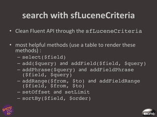 search	
  with	
  sfLuceneCriteria	
  
•  Clean	
  Fluent	
  API	
  through	
  the	
  sfLuceneCriteria!

•  most	
  helpful	
  methods	
  (use	
  a	
  table	
  to	
  render	
  these	
  
   methods)	
  :	
  
    –  select($field)!
    –  add($query) and addField($field, $query)!
    –  addPhrase($query) and addFieldPhrase
       ($field, $query)!
    –  addRange($from, $to) and addFieldRange
       ($field, $from, $to)!
    –  setOffset and setLimit!
    –  sortBy($field, $order)!
 