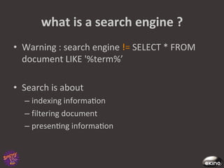 what	
  is	
  a	
  search	
  engine	
  ?	
  
•  Warning	
  :	
  search	
  engine	
   	
  SELECT	
  *	
  FROM	
  
   document	
  LIKE	
  '%term%’	
  

•  Search	
  is	
  about	
  	
  
       –  indexing	
  informa8on	
  
       –  filtering	
  document	
  
       –  presen8ng	
  informa8on	
  
	
  
 